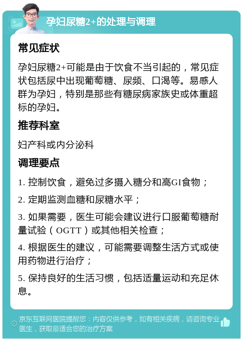 孕妇尿糖2+的处理与调理 常见症状 孕妇尿糖2+可能是由于饮食不当引起的，常见症状包括尿中出现葡萄糖、尿频、口渴等。易感人群为孕妇，特别是那些有糖尿病家族史或体重超标的孕妇。 推荐科室 妇产科或内分泌科 调理要点 1. 控制饮食，避免过多摄入糖分和高GI食物； 2. 定期监测血糖和尿糖水平； 3. 如果需要，医生可能会建议进行口服葡萄糖耐量试验（OGTT）或其他相关检查； 4. 根据医生的建议，可能需要调整生活方式或使用药物进行治疗； 5. 保持良好的生活习惯，包括适量运动和充足休息。