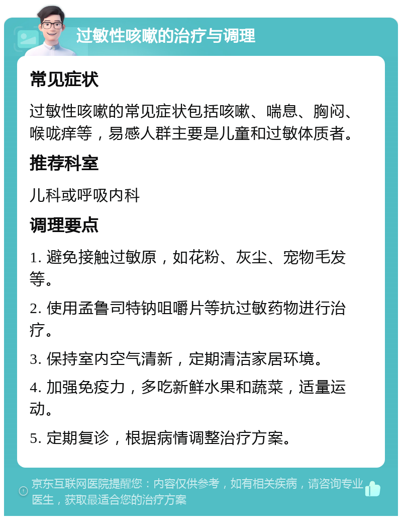 过敏性咳嗽的治疗与调理 常见症状 过敏性咳嗽的常见症状包括咳嗽、喘息、胸闷、喉咙痒等，易感人群主要是儿童和过敏体质者。 推荐科室 儿科或呼吸内科 调理要点 1. 避免接触过敏原，如花粉、灰尘、宠物毛发等。 2. 使用孟鲁司特钠咀嚼片等抗过敏药物进行治疗。 3. 保持室内空气清新，定期清洁家居环境。 4. 加强免疫力，多吃新鲜水果和蔬菜，适量运动。 5. 定期复诊，根据病情调整治疗方案。