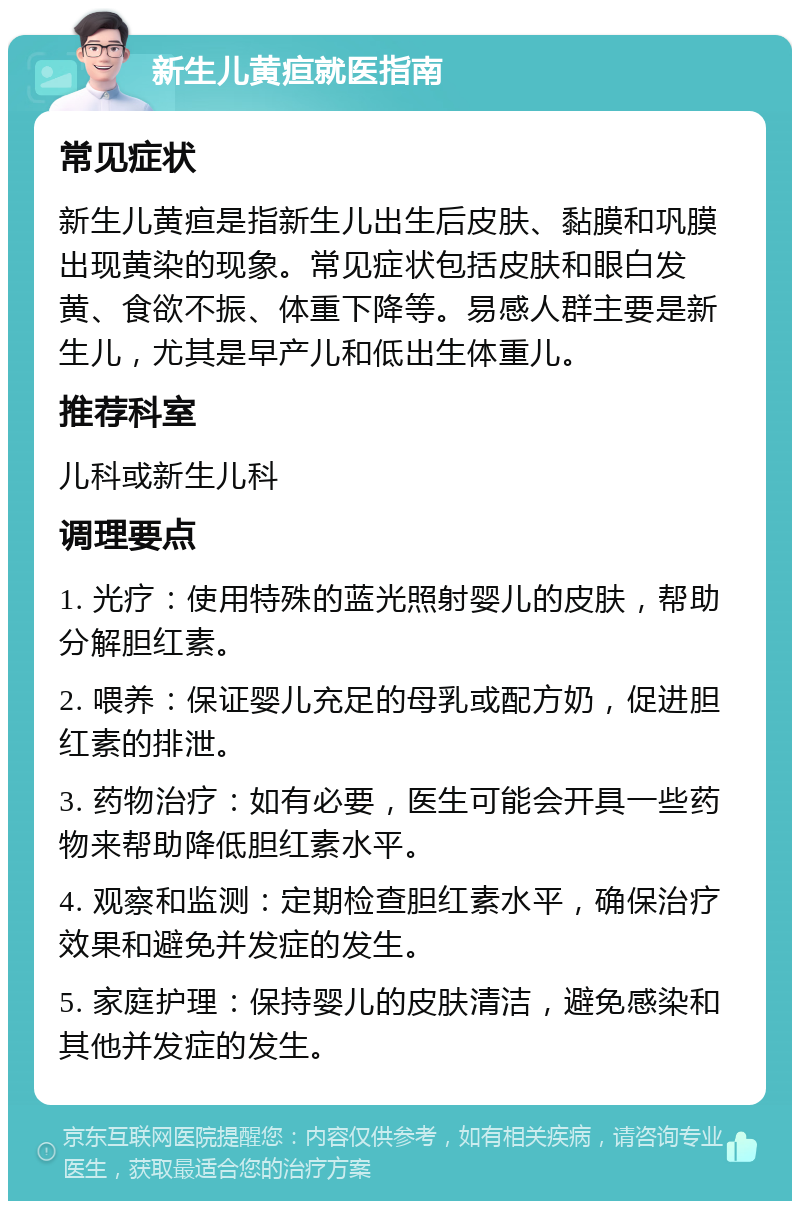 新生儿黄疸就医指南 常见症状 新生儿黄疸是指新生儿出生后皮肤、黏膜和巩膜出现黄染的现象。常见症状包括皮肤和眼白发黄、食欲不振、体重下降等。易感人群主要是新生儿，尤其是早产儿和低出生体重儿。 推荐科室 儿科或新生儿科 调理要点 1. 光疗：使用特殊的蓝光照射婴儿的皮肤，帮助分解胆红素。 2. 喂养：保证婴儿充足的母乳或配方奶，促进胆红素的排泄。 3. 药物治疗：如有必要，医生可能会开具一些药物来帮助降低胆红素水平。 4. 观察和监测：定期检查胆红素水平，确保治疗效果和避免并发症的发生。 5. 家庭护理：保持婴儿的皮肤清洁，避免感染和其他并发症的发生。