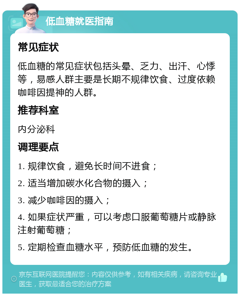 低血糖就医指南 常见症状 低血糖的常见症状包括头晕、乏力、出汗、心悸等，易感人群主要是长期不规律饮食、过度依赖咖啡因提神的人群。 推荐科室 内分泌科 调理要点 1. 规律饮食，避免长时间不进食； 2. 适当增加碳水化合物的摄入； 3. 减少咖啡因的摄入； 4. 如果症状严重，可以考虑口服葡萄糖片或静脉注射葡萄糖； 5. 定期检查血糖水平，预防低血糖的发生。