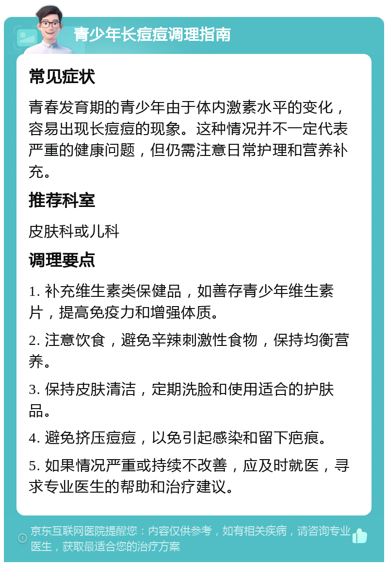 青少年长痘痘调理指南 常见症状 青春发育期的青少年由于体内激素水平的变化，容易出现长痘痘的现象。这种情况并不一定代表严重的健康问题，但仍需注意日常护理和营养补充。 推荐科室 皮肤科或儿科 调理要点 1. 补充维生素类保健品，如善存青少年维生素片，提高免疫力和增强体质。 2. 注意饮食，避免辛辣刺激性食物，保持均衡营养。 3. 保持皮肤清洁，定期洗脸和使用适合的护肤品。 4. 避免挤压痘痘，以免引起感染和留下疤痕。 5. 如果情况严重或持续不改善，应及时就医，寻求专业医生的帮助和治疗建议。