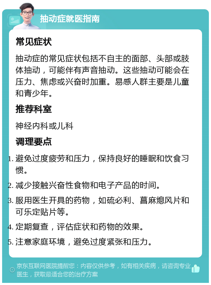 抽动症就医指南 常见症状 抽动症的常见症状包括不自主的面部、头部或肢体抽动，可能伴有声音抽动。这些抽动可能会在压力、焦虑或兴奋时加重。易感人群主要是儿童和青少年。 推荐科室 神经内科或儿科 调理要点 避免过度疲劳和压力，保持良好的睡眠和饮食习惯。 减少接触兴奋性食物和电子产品的时间。 服用医生开具的药物，如硫必利、菖麻熄风片和可乐定贴片等。 定期复查，评估症状和药物的效果。 注意家庭环境，避免过度紧张和压力。