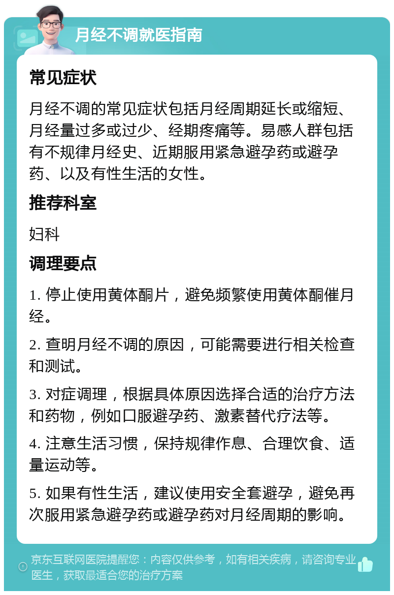 月经不调就医指南 常见症状 月经不调的常见症状包括月经周期延长或缩短、月经量过多或过少、经期疼痛等。易感人群包括有不规律月经史、近期服用紧急避孕药或避孕药、以及有性生活的女性。 推荐科室 妇科 调理要点 1. 停止使用黄体酮片，避免频繁使用黄体酮催月经。 2. 查明月经不调的原因，可能需要进行相关检查和测试。 3. 对症调理，根据具体原因选择合适的治疗方法和药物，例如口服避孕药、激素替代疗法等。 4. 注意生活习惯，保持规律作息、合理饮食、适量运动等。 5. 如果有性生活，建议使用安全套避孕，避免再次服用紧急避孕药或避孕药对月经周期的影响。