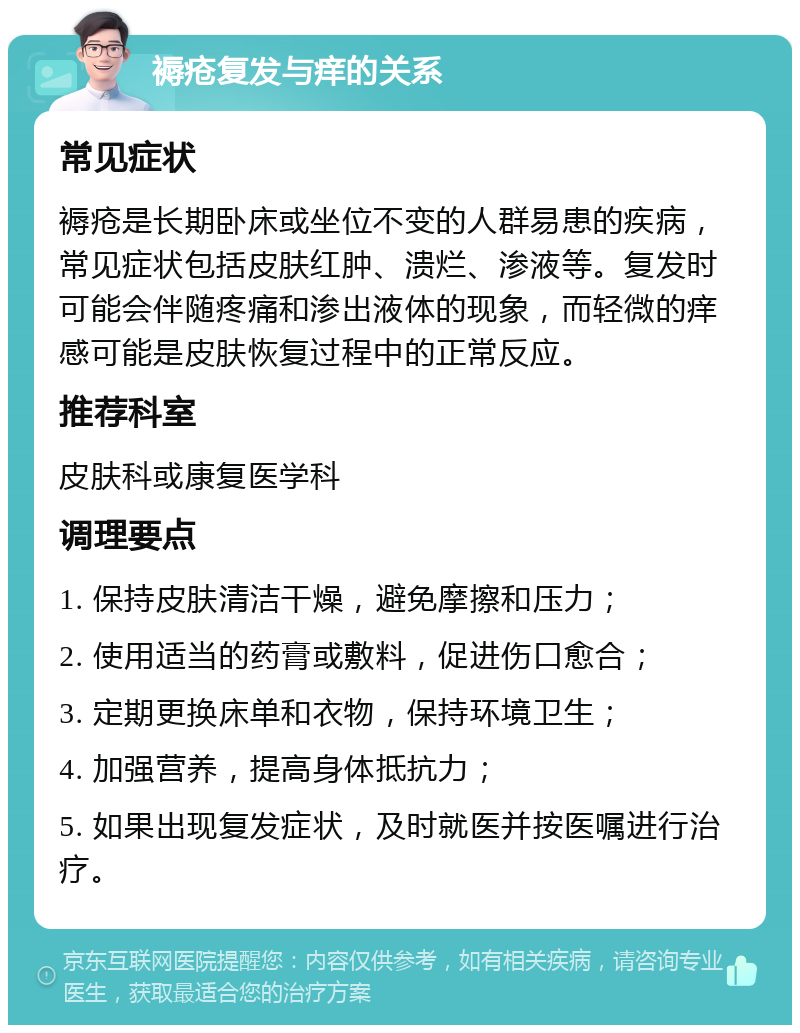 褥疮复发与痒的关系 常见症状 褥疮是长期卧床或坐位不变的人群易患的疾病，常见症状包括皮肤红肿、溃烂、渗液等。复发时可能会伴随疼痛和渗出液体的现象，而轻微的痒感可能是皮肤恢复过程中的正常反应。 推荐科室 皮肤科或康复医学科 调理要点 1. 保持皮肤清洁干燥，避免摩擦和压力； 2. 使用适当的药膏或敷料，促进伤口愈合； 3. 定期更换床单和衣物，保持环境卫生； 4. 加强营养，提高身体抵抗力； 5. 如果出现复发症状，及时就医并按医嘱进行治疗。