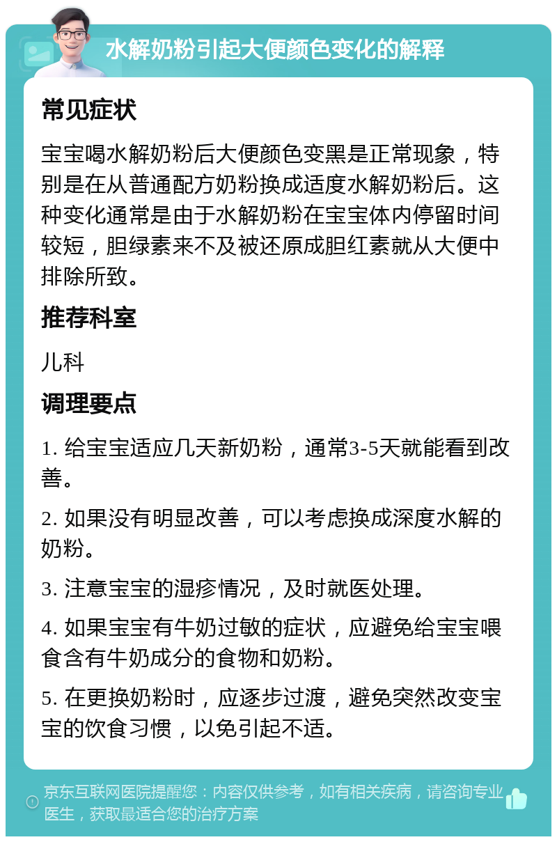 水解奶粉引起大便颜色变化的解释 常见症状 宝宝喝水解奶粉后大便颜色变黑是正常现象，特别是在从普通配方奶粉换成适度水解奶粉后。这种变化通常是由于水解奶粉在宝宝体内停留时间较短，胆绿素来不及被还原成胆红素就从大便中排除所致。 推荐科室 儿科 调理要点 1. 给宝宝适应几天新奶粉，通常3-5天就能看到改善。 2. 如果没有明显改善，可以考虑换成深度水解的奶粉。 3. 注意宝宝的湿疹情况，及时就医处理。 4. 如果宝宝有牛奶过敏的症状，应避免给宝宝喂食含有牛奶成分的食物和奶粉。 5. 在更换奶粉时，应逐步过渡，避免突然改变宝宝的饮食习惯，以免引起不适。