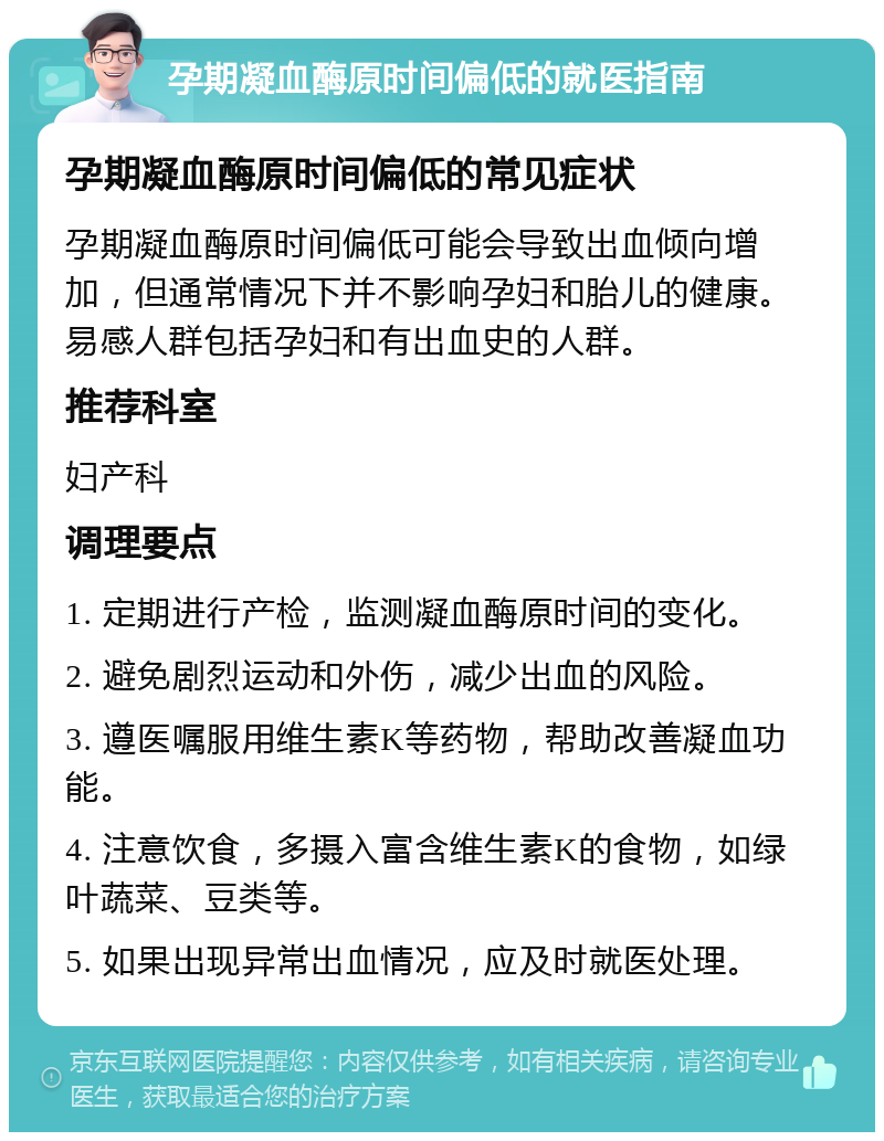 孕期凝血酶原时间偏低的就医指南 孕期凝血酶原时间偏低的常见症状 孕期凝血酶原时间偏低可能会导致出血倾向增加，但通常情况下并不影响孕妇和胎儿的健康。易感人群包括孕妇和有出血史的人群。 推荐科室 妇产科 调理要点 1. 定期进行产检，监测凝血酶原时间的变化。 2. 避免剧烈运动和外伤，减少出血的风险。 3. 遵医嘱服用维生素K等药物，帮助改善凝血功能。 4. 注意饮食，多摄入富含维生素K的食物，如绿叶蔬菜、豆类等。 5. 如果出现异常出血情况，应及时就医处理。