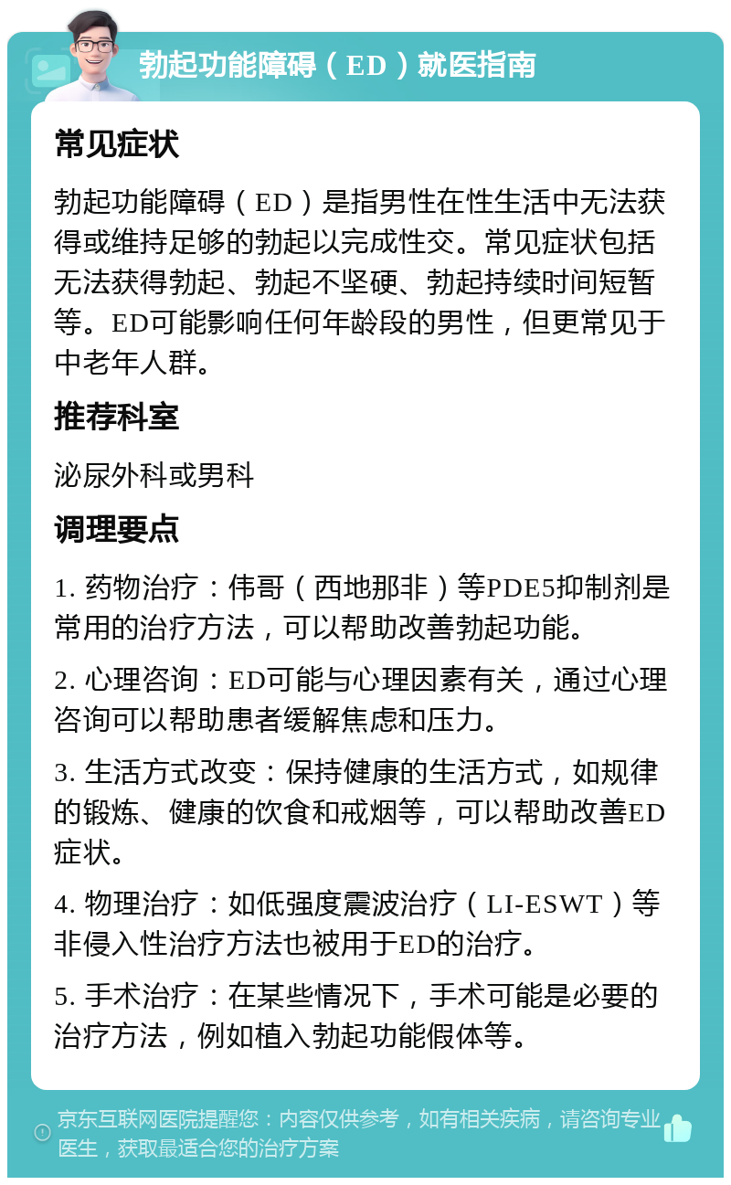 勃起功能障碍（ED）就医指南 常见症状 勃起功能障碍（ED）是指男性在性生活中无法获得或维持足够的勃起以完成性交。常见症状包括无法获得勃起、勃起不坚硬、勃起持续时间短暂等。ED可能影响任何年龄段的男性，但更常见于中老年人群。 推荐科室 泌尿外科或男科 调理要点 1. 药物治疗：伟哥（西地那非）等PDE5抑制剂是常用的治疗方法，可以帮助改善勃起功能。 2. 心理咨询：ED可能与心理因素有关，通过心理咨询可以帮助患者缓解焦虑和压力。 3. 生活方式改变：保持健康的生活方式，如规律的锻炼、健康的饮食和戒烟等，可以帮助改善ED症状。 4. 物理治疗：如低强度震波治疗（LI-ESWT）等非侵入性治疗方法也被用于ED的治疗。 5. 手术治疗：在某些情况下，手术可能是必要的治疗方法，例如植入勃起功能假体等。