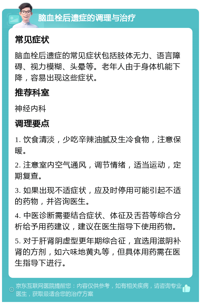 脑血栓后遗症的调理与治疗 常见症状 脑血栓后遗症的常见症状包括肢体无力、语言障碍、视力模糊、头晕等。老年人由于身体机能下降，容易出现这些症状。 推荐科室 神经内科 调理要点 1. 饮食清淡，少吃辛辣油腻及生冷食物，注意保暖。 2. 注意室内空气通风，调节情绪，适当运动，定期复查。 3. 如果出现不适症状，应及时停用可能引起不适的药物，并咨询医生。 4. 中医诊断需要结合症状、体征及舌苔等综合分析给予用药建议，建议在医生指导下使用药物。 5. 对于肝肾阴虚型更年期综合征，宜选用滋阴补肾的方剂，如六味地黄丸等，但具体用药需在医生指导下进行。