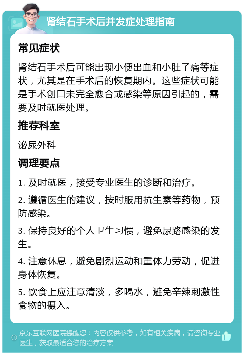 肾结石手术后并发症处理指南 常见症状 肾结石手术后可能出现小便出血和小肚子痛等症状，尤其是在手术后的恢复期内。这些症状可能是手术创口未完全愈合或感染等原因引起的，需要及时就医处理。 推荐科室 泌尿外科 调理要点 1. 及时就医，接受专业医生的诊断和治疗。 2. 遵循医生的建议，按时服用抗生素等药物，预防感染。 3. 保持良好的个人卫生习惯，避免尿路感染的发生。 4. 注意休息，避免剧烈运动和重体力劳动，促进身体恢复。 5. 饮食上应注意清淡，多喝水，避免辛辣刺激性食物的摄入。