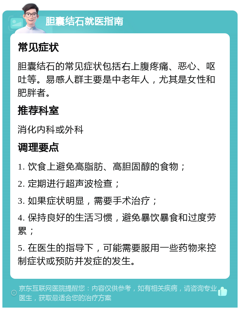 胆囊结石就医指南 常见症状 胆囊结石的常见症状包括右上腹疼痛、恶心、呕吐等。易感人群主要是中老年人，尤其是女性和肥胖者。 推荐科室 消化内科或外科 调理要点 1. 饮食上避免高脂肪、高胆固醇的食物； 2. 定期进行超声波检查； 3. 如果症状明显，需要手术治疗； 4. 保持良好的生活习惯，避免暴饮暴食和过度劳累； 5. 在医生的指导下，可能需要服用一些药物来控制症状或预防并发症的发生。