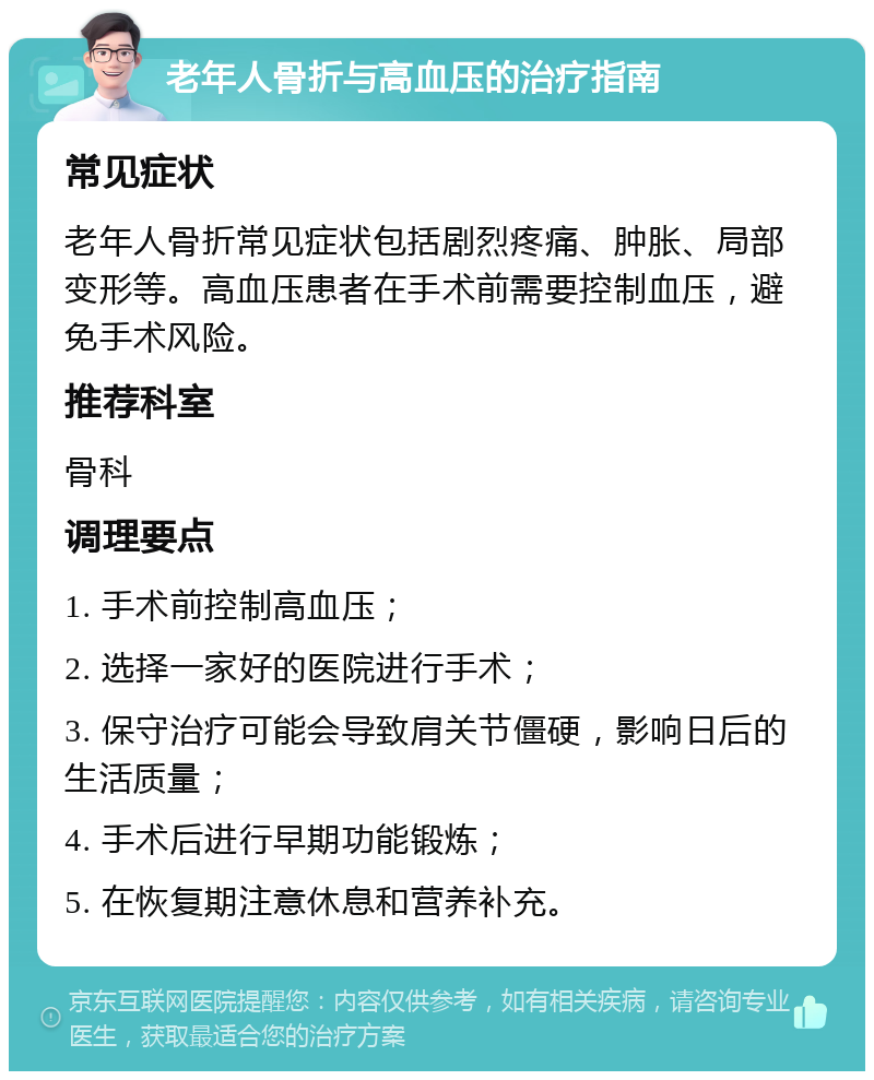 老年人骨折与高血压的治疗指南 常见症状 老年人骨折常见症状包括剧烈疼痛、肿胀、局部变形等。高血压患者在手术前需要控制血压，避免手术风险。 推荐科室 骨科 调理要点 1. 手术前控制高血压； 2. 选择一家好的医院进行手术； 3. 保守治疗可能会导致肩关节僵硬，影响日后的生活质量； 4. 手术后进行早期功能锻炼； 5. 在恢复期注意休息和营养补充。