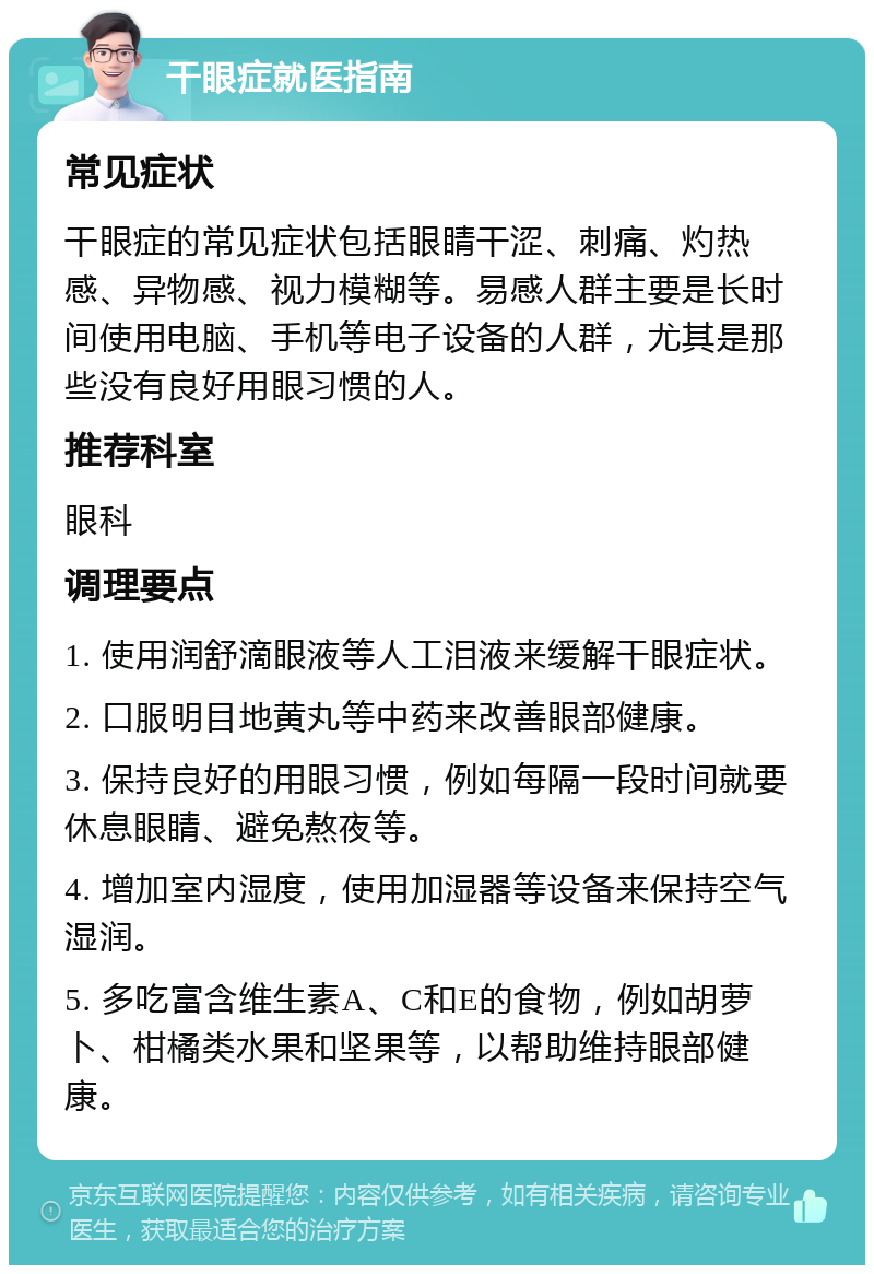 干眼症就医指南 常见症状 干眼症的常见症状包括眼睛干涩、刺痛、灼热感、异物感、视力模糊等。易感人群主要是长时间使用电脑、手机等电子设备的人群，尤其是那些没有良好用眼习惯的人。 推荐科室 眼科 调理要点 1. 使用润舒滴眼液等人工泪液来缓解干眼症状。 2. 口服明目地黄丸等中药来改善眼部健康。 3. 保持良好的用眼习惯，例如每隔一段时间就要休息眼睛、避免熬夜等。 4. 增加室内湿度，使用加湿器等设备来保持空气湿润。 5. 多吃富含维生素A、C和E的食物，例如胡萝卜、柑橘类水果和坚果等，以帮助维持眼部健康。