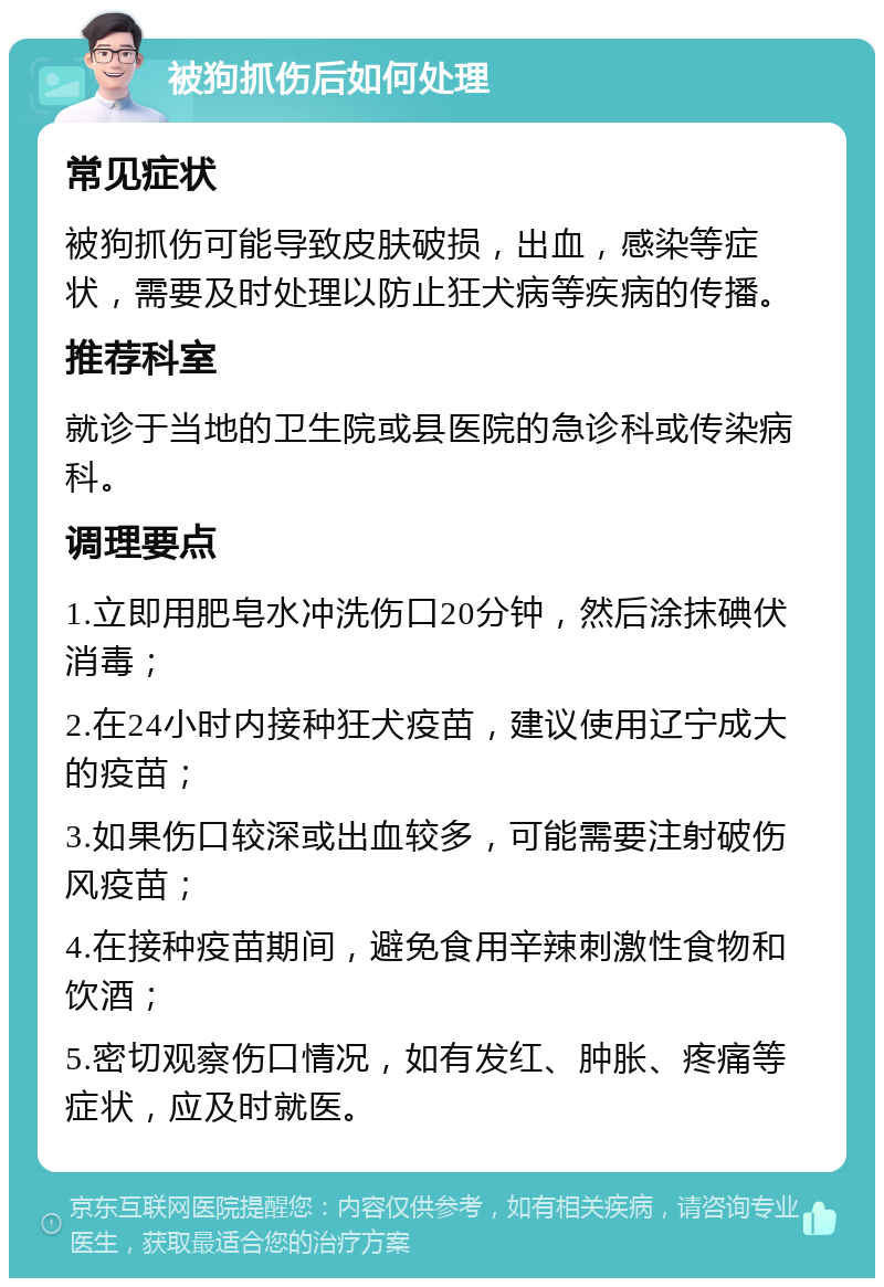 被狗抓伤后如何处理 常见症状 被狗抓伤可能导致皮肤破损，出血，感染等症状，需要及时处理以防止狂犬病等疾病的传播。 推荐科室 就诊于当地的卫生院或县医院的急诊科或传染病科。 调理要点 1.立即用肥皂水冲洗伤口20分钟，然后涂抹碘伏消毒； 2.在24小时内接种狂犬疫苗，建议使用辽宁成大的疫苗； 3.如果伤口较深或出血较多，可能需要注射破伤风疫苗； 4.在接种疫苗期间，避免食用辛辣刺激性食物和饮酒； 5.密切观察伤口情况，如有发红、肿胀、疼痛等症状，应及时就医。