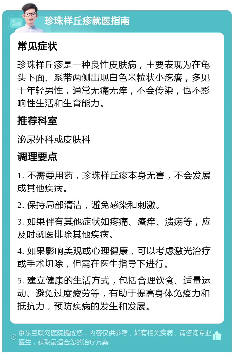 珍珠样丘疹就医指南 常见症状 珍珠样丘疹是一种良性皮肤病，主要表现为在龟头下面、系带两侧出现白色米粒状小疙瘩，多见于年轻男性，通常无痛无痒，不会传染，也不影响性生活和生育能力。 推荐科室 泌尿外科或皮肤科 调理要点 1. 不需要用药，珍珠样丘疹本身无害，不会发展成其他疾病。 2. 保持局部清洁，避免感染和刺激。 3. 如果伴有其他症状如疼痛、瘙痒、溃疡等，应及时就医排除其他疾病。 4. 如果影响美观或心理健康，可以考虑激光治疗或手术切除，但需在医生指导下进行。 5. 建立健康的生活方式，包括合理饮食、适量运动、避免过度疲劳等，有助于提高身体免疫力和抵抗力，预防疾病的发生和发展。