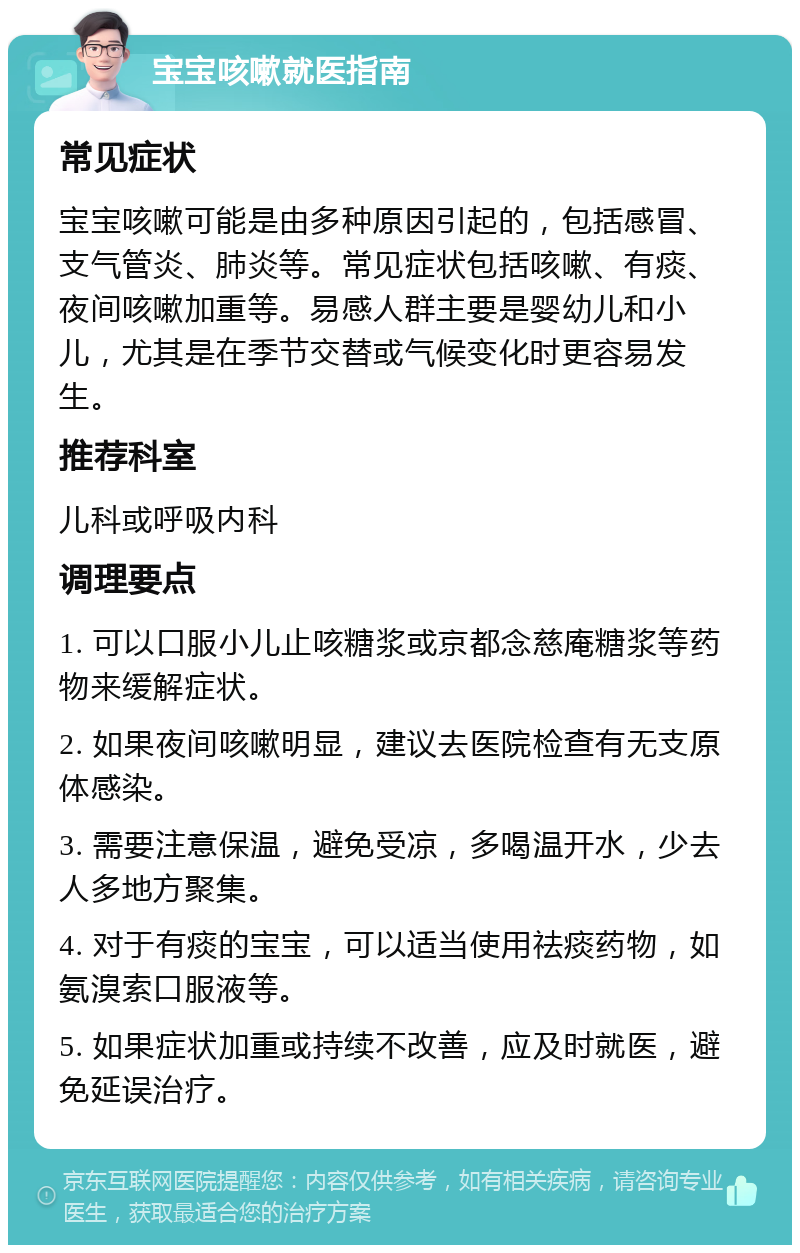 宝宝咳嗽就医指南 常见症状 宝宝咳嗽可能是由多种原因引起的，包括感冒、支气管炎、肺炎等。常见症状包括咳嗽、有痰、夜间咳嗽加重等。易感人群主要是婴幼儿和小儿，尤其是在季节交替或气候变化时更容易发生。 推荐科室 儿科或呼吸内科 调理要点 1. 可以口服小儿止咳糖浆或京都念慈庵糖浆等药物来缓解症状。 2. 如果夜间咳嗽明显，建议去医院检查有无支原体感染。 3. 需要注意保温，避免受凉，多喝温开水，少去人多地方聚集。 4. 对于有痰的宝宝，可以适当使用祛痰药物，如氨溴索口服液等。 5. 如果症状加重或持续不改善，应及时就医，避免延误治疗。