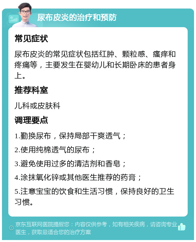 尿布皮炎的治疗和预防 常见症状 尿布皮炎的常见症状包括红肿、颗粒感、瘙痒和疼痛等，主要发生在婴幼儿和长期卧床的患者身上。 推荐科室 儿科或皮肤科 调理要点 1.勤换尿布，保持局部干爽透气； 2.使用纯棉透气的尿布； 3.避免使用过多的清洁剂和香皂； 4.涂抹氧化锌或其他医生推荐的药膏； 5.注意宝宝的饮食和生活习惯，保持良好的卫生习惯。