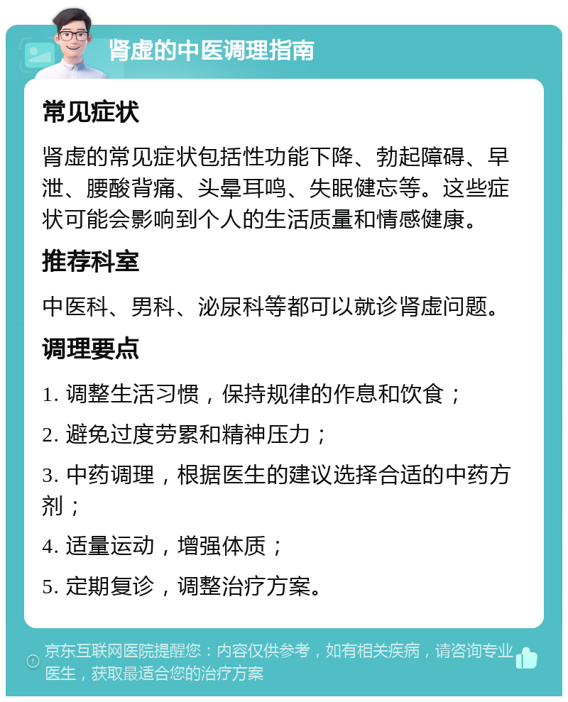 肾虚的中医调理指南 常见症状 肾虚的常见症状包括性功能下降、勃起障碍、早泄、腰酸背痛、头晕耳鸣、失眠健忘等。这些症状可能会影响到个人的生活质量和情感健康。 推荐科室 中医科、男科、泌尿科等都可以就诊肾虚问题。 调理要点 1. 调整生活习惯，保持规律的作息和饮食； 2. 避免过度劳累和精神压力； 3. 中药调理，根据医生的建议选择合适的中药方剂； 4. 适量运动，增强体质； 5. 定期复诊，调整治疗方案。