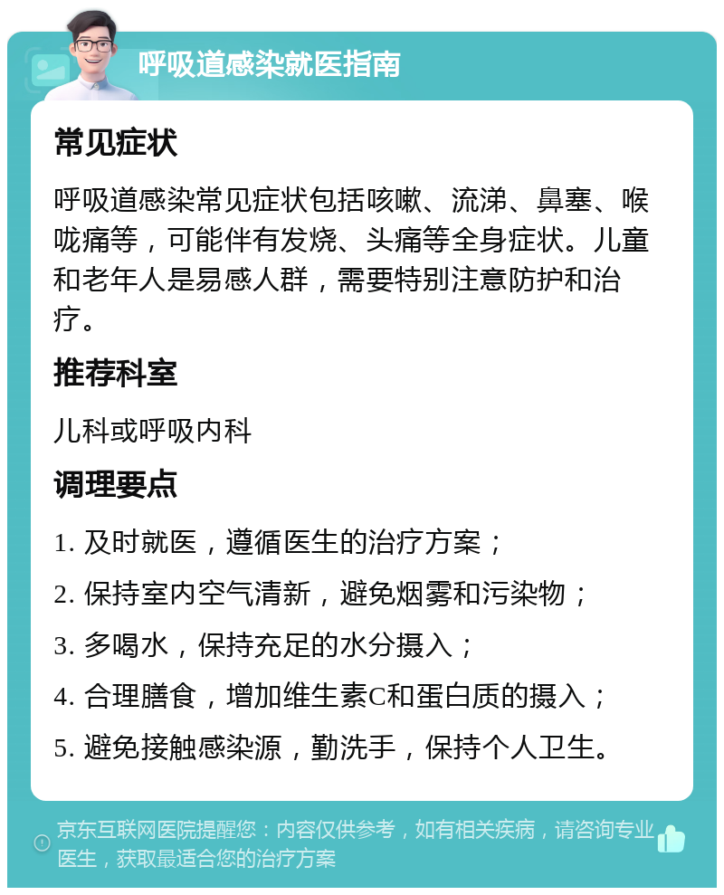 呼吸道感染就医指南 常见症状 呼吸道感染常见症状包括咳嗽、流涕、鼻塞、喉咙痛等，可能伴有发烧、头痛等全身症状。儿童和老年人是易感人群，需要特别注意防护和治疗。 推荐科室 儿科或呼吸内科 调理要点 1. 及时就医，遵循医生的治疗方案； 2. 保持室内空气清新，避免烟雾和污染物； 3. 多喝水，保持充足的水分摄入； 4. 合理膳食，增加维生素C和蛋白质的摄入； 5. 避免接触感染源，勤洗手，保持个人卫生。