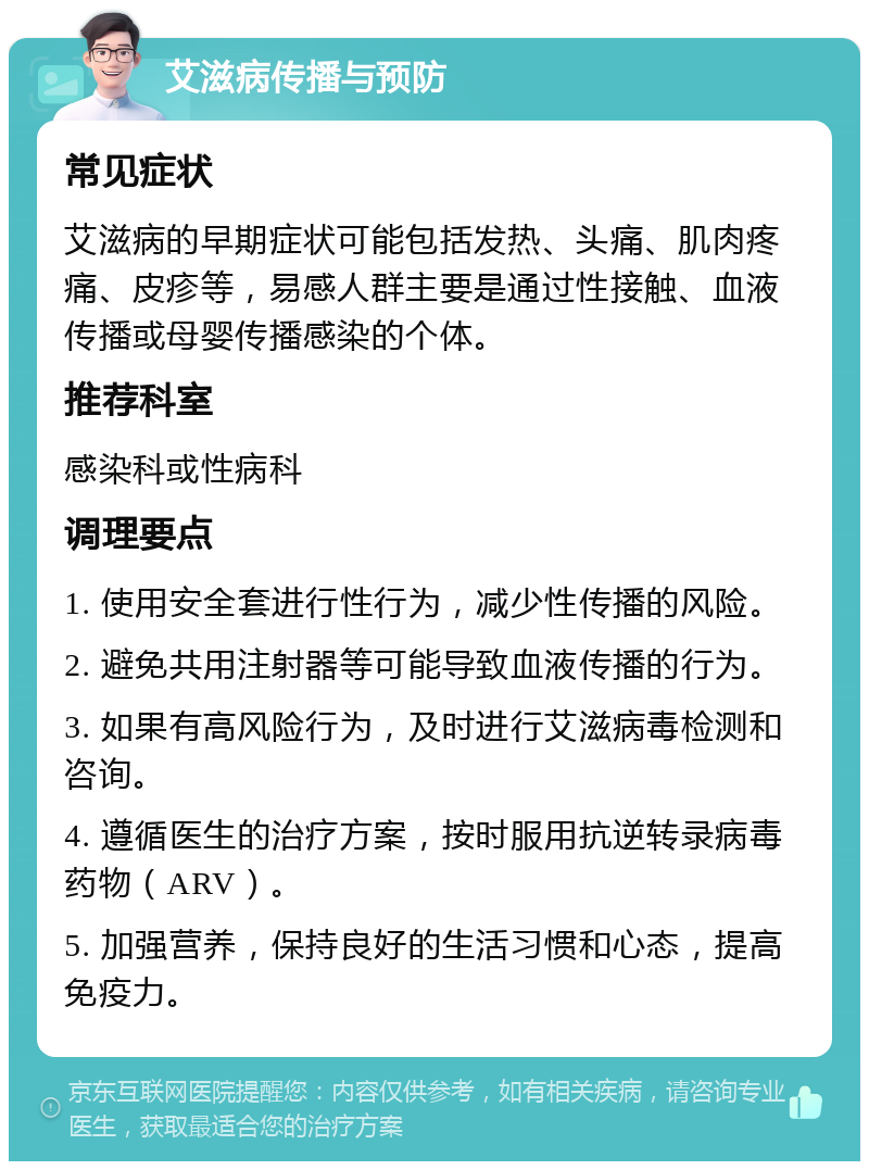 艾滋病传播与预防 常见症状 艾滋病的早期症状可能包括发热、头痛、肌肉疼痛、皮疹等，易感人群主要是通过性接触、血液传播或母婴传播感染的个体。 推荐科室 感染科或性病科 调理要点 1. 使用安全套进行性行为，减少性传播的风险。 2. 避免共用注射器等可能导致血液传播的行为。 3. 如果有高风险行为，及时进行艾滋病毒检测和咨询。 4. 遵循医生的治疗方案，按时服用抗逆转录病毒药物（ARV）。 5. 加强营养，保持良好的生活习惯和心态，提高免疫力。