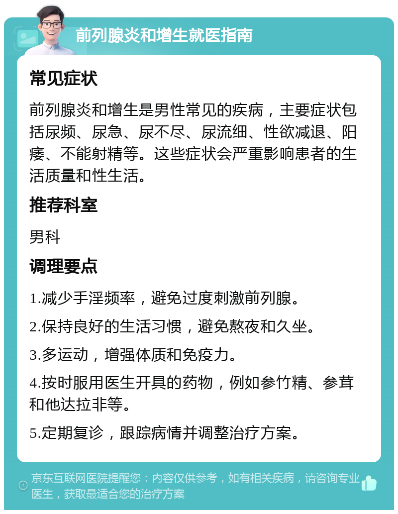 前列腺炎和增生就医指南 常见症状 前列腺炎和增生是男性常见的疾病，主要症状包括尿频、尿急、尿不尽、尿流细、性欲减退、阳痿、不能射精等。这些症状会严重影响患者的生活质量和性生活。 推荐科室 男科 调理要点 1.减少手淫频率，避免过度刺激前列腺。 2.保持良好的生活习惯，避免熬夜和久坐。 3.多运动，增强体质和免疫力。 4.按时服用医生开具的药物，例如参竹精、参茸和他达拉非等。 5.定期复诊，跟踪病情并调整治疗方案。