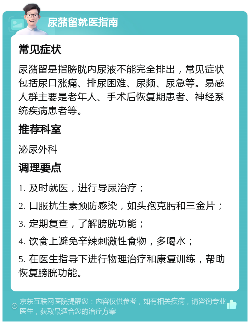 尿潴留就医指南 常见症状 尿潴留是指膀胱内尿液不能完全排出，常见症状包括尿口涨痛、排尿困难、尿频、尿急等。易感人群主要是老年人、手术后恢复期患者、神经系统疾病患者等。 推荐科室 泌尿外科 调理要点 1. 及时就医，进行导尿治疗； 2. 口服抗生素预防感染，如头孢克肟和三金片； 3. 定期复查，了解膀胱功能； 4. 饮食上避免辛辣刺激性食物，多喝水； 5. 在医生指导下进行物理治疗和康复训练，帮助恢复膀胱功能。