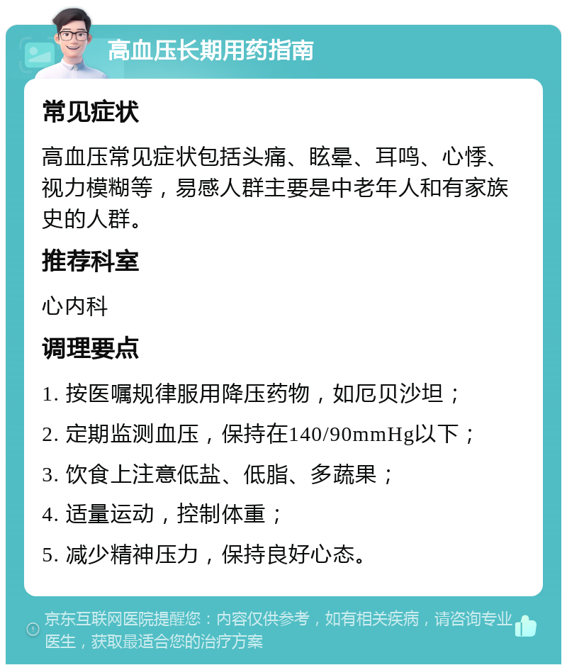 高血压长期用药指南 常见症状 高血压常见症状包括头痛、眩晕、耳鸣、心悸、视力模糊等，易感人群主要是中老年人和有家族史的人群。 推荐科室 心内科 调理要点 1. 按医嘱规律服用降压药物，如厄贝沙坦； 2. 定期监测血压，保持在140/90mmHg以下； 3. 饮食上注意低盐、低脂、多蔬果； 4. 适量运动，控制体重； 5. 减少精神压力，保持良好心态。