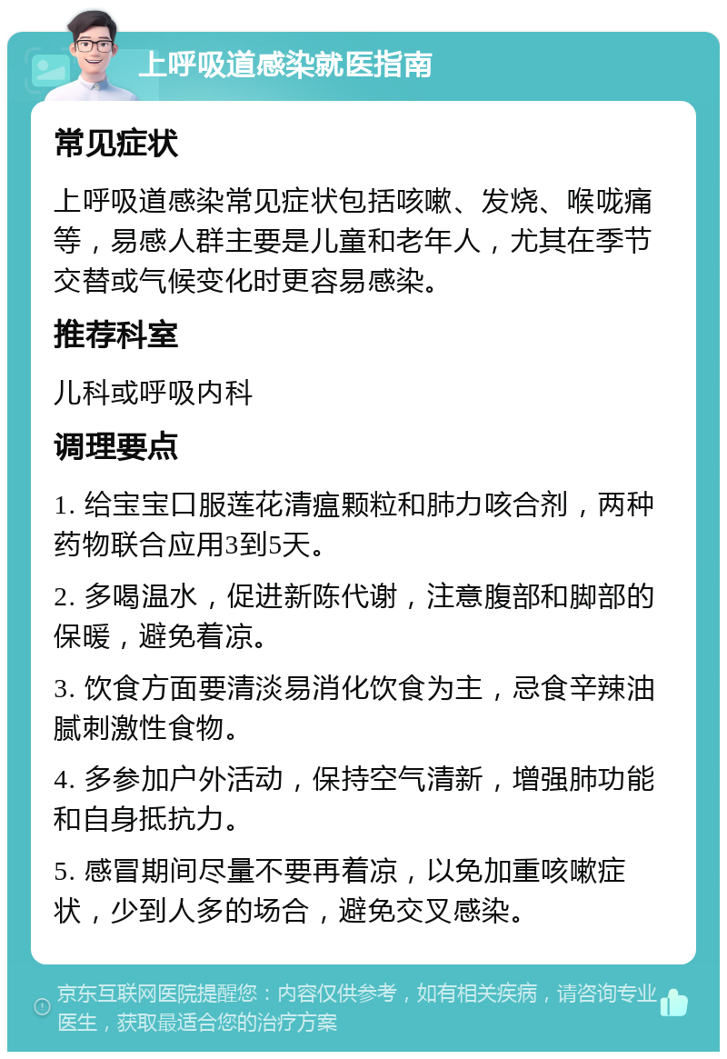 上呼吸道感染就医指南 常见症状 上呼吸道感染常见症状包括咳嗽、发烧、喉咙痛等，易感人群主要是儿童和老年人，尤其在季节交替或气候变化时更容易感染。 推荐科室 儿科或呼吸内科 调理要点 1. 给宝宝口服莲花清瘟颗粒和肺力咳合剂，两种药物联合应用3到5天。 2. 多喝温水，促进新陈代谢，注意腹部和脚部的保暖，避免着凉。 3. 饮食方面要清淡易消化饮食为主，忌食辛辣油腻刺激性食物。 4. 多参加户外活动，保持空气清新，增强肺功能和自身抵抗力。 5. 感冒期间尽量不要再着凉，以免加重咳嗽症状，少到人多的场合，避免交叉感染。