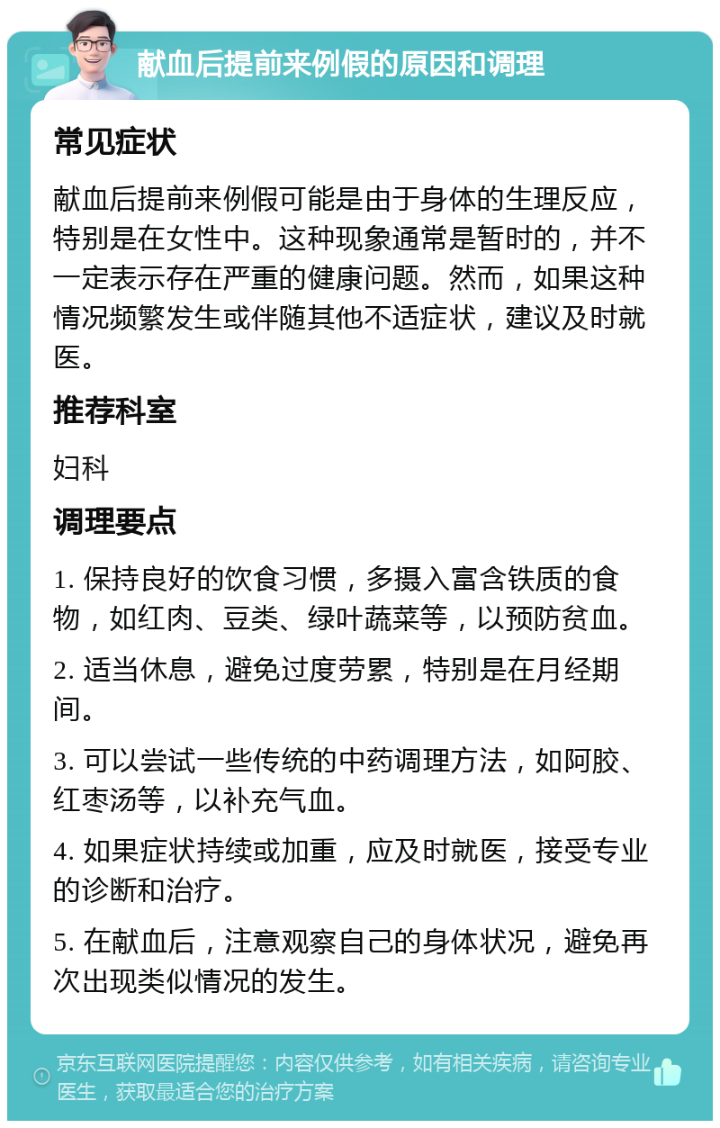 献血后提前来例假的原因和调理 常见症状 献血后提前来例假可能是由于身体的生理反应，特别是在女性中。这种现象通常是暂时的，并不一定表示存在严重的健康问题。然而，如果这种情况频繁发生或伴随其他不适症状，建议及时就医。 推荐科室 妇科 调理要点 1. 保持良好的饮食习惯，多摄入富含铁质的食物，如红肉、豆类、绿叶蔬菜等，以预防贫血。 2. 适当休息，避免过度劳累，特别是在月经期间。 3. 可以尝试一些传统的中药调理方法，如阿胶、红枣汤等，以补充气血。 4. 如果症状持续或加重，应及时就医，接受专业的诊断和治疗。 5. 在献血后，注意观察自己的身体状况，避免再次出现类似情况的发生。