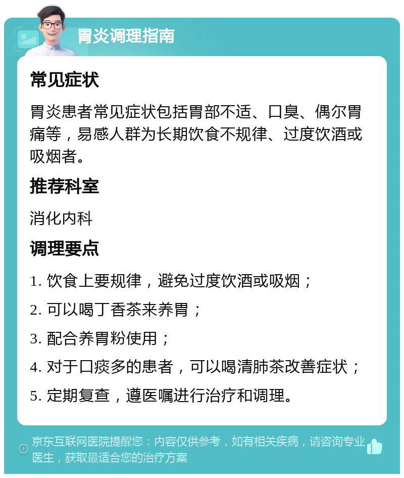 胃炎调理指南 常见症状 胃炎患者常见症状包括胃部不适、口臭、偶尔胃痛等，易感人群为长期饮食不规律、过度饮酒或吸烟者。 推荐科室 消化内科 调理要点 1. 饮食上要规律，避免过度饮酒或吸烟； 2. 可以喝丁香茶来养胃； 3. 配合养胃粉使用； 4. 对于口痰多的患者，可以喝清肺茶改善症状； 5. 定期复查，遵医嘱进行治疗和调理。