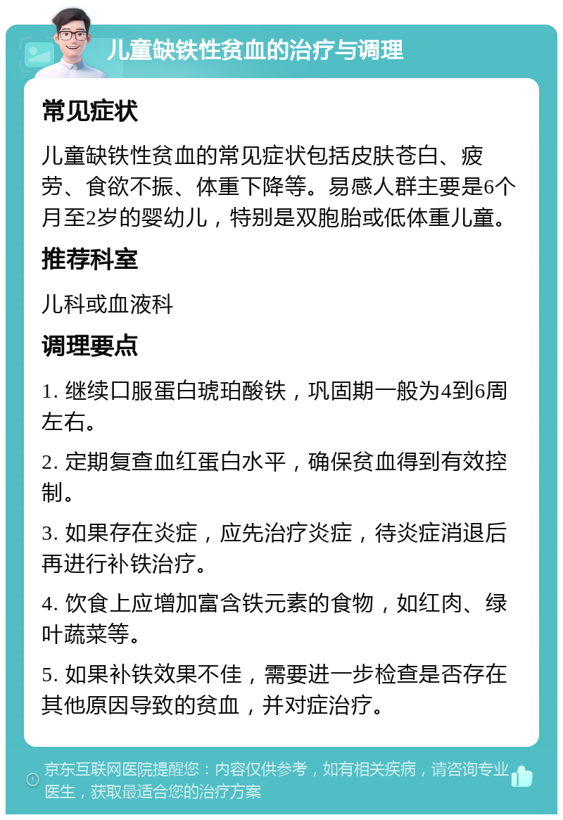 儿童缺铁性贫血的治疗与调理 常见症状 儿童缺铁性贫血的常见症状包括皮肤苍白、疲劳、食欲不振、体重下降等。易感人群主要是6个月至2岁的婴幼儿，特别是双胞胎或低体重儿童。 推荐科室 儿科或血液科 调理要点 1. 继续口服蛋白琥珀酸铁，巩固期一般为4到6周左右。 2. 定期复查血红蛋白水平，确保贫血得到有效控制。 3. 如果存在炎症，应先治疗炎症，待炎症消退后再进行补铁治疗。 4. 饮食上应增加富含铁元素的食物，如红肉、绿叶蔬菜等。 5. 如果补铁效果不佳，需要进一步检查是否存在其他原因导致的贫血，并对症治疗。