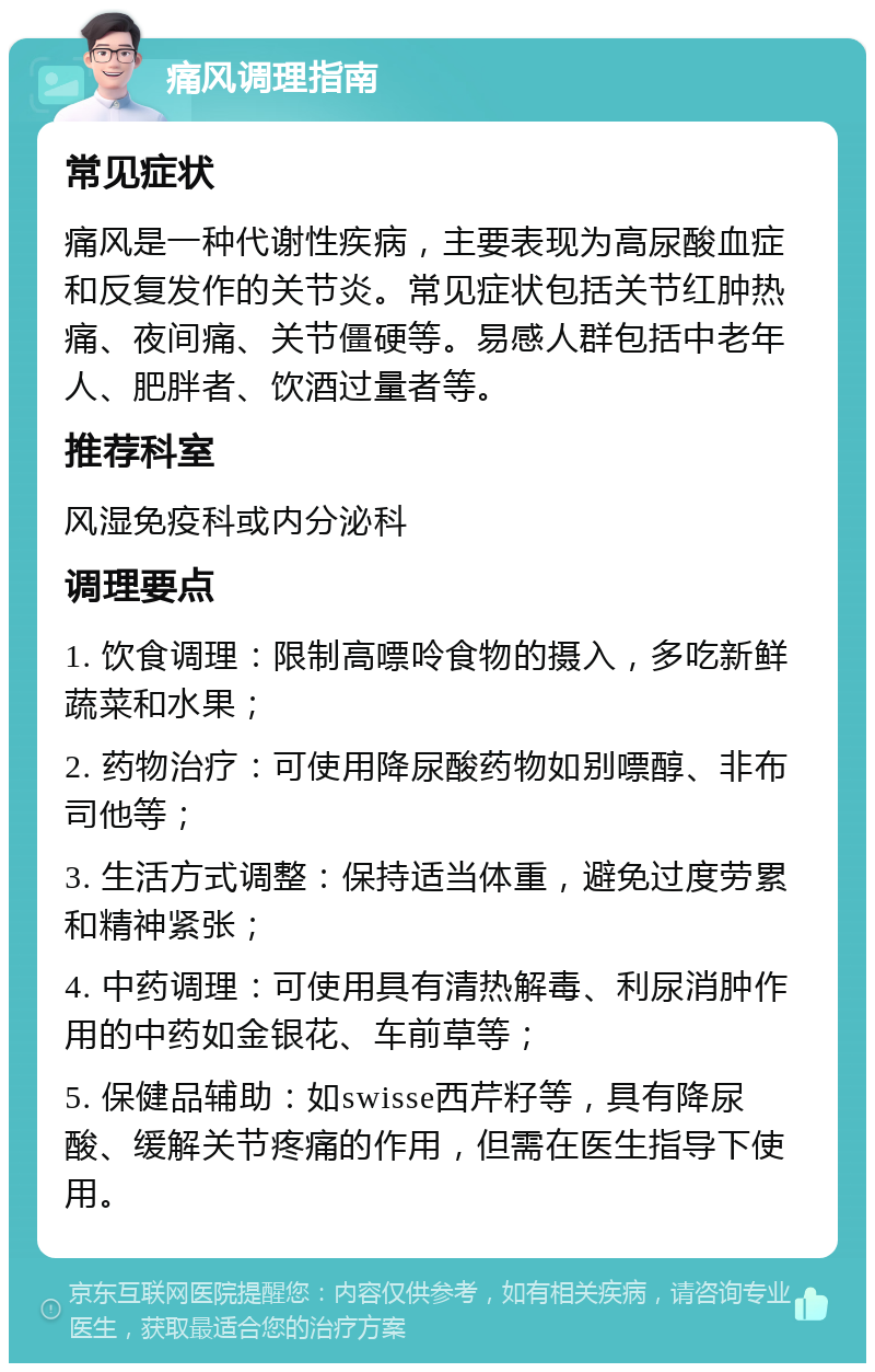 痛风调理指南 常见症状 痛风是一种代谢性疾病，主要表现为高尿酸血症和反复发作的关节炎。常见症状包括关节红肿热痛、夜间痛、关节僵硬等。易感人群包括中老年人、肥胖者、饮酒过量者等。 推荐科室 风湿免疫科或内分泌科 调理要点 1. 饮食调理：限制高嘌呤食物的摄入，多吃新鲜蔬菜和水果； 2. 药物治疗：可使用降尿酸药物如别嘌醇、非布司他等； 3. 生活方式调整：保持适当体重，避免过度劳累和精神紧张； 4. 中药调理：可使用具有清热解毒、利尿消肿作用的中药如金银花、车前草等； 5. 保健品辅助：如swisse西芹籽等，具有降尿酸、缓解关节疼痛的作用，但需在医生指导下使用。