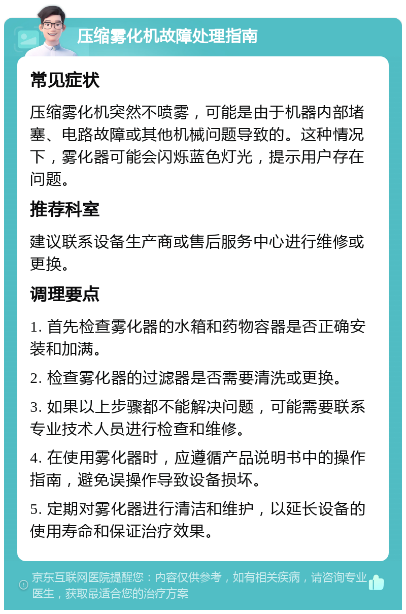 压缩雾化机故障处理指南 常见症状 压缩雾化机突然不喷雾，可能是由于机器内部堵塞、电路故障或其他机械问题导致的。这种情况下，雾化器可能会闪烁蓝色灯光，提示用户存在问题。 推荐科室 建议联系设备生产商或售后服务中心进行维修或更换。 调理要点 1. 首先检查雾化器的水箱和药物容器是否正确安装和加满。 2. 检查雾化器的过滤器是否需要清洗或更换。 3. 如果以上步骤都不能解决问题，可能需要联系专业技术人员进行检查和维修。 4. 在使用雾化器时，应遵循产品说明书中的操作指南，避免误操作导致设备损坏。 5. 定期对雾化器进行清洁和维护，以延长设备的使用寿命和保证治疗效果。