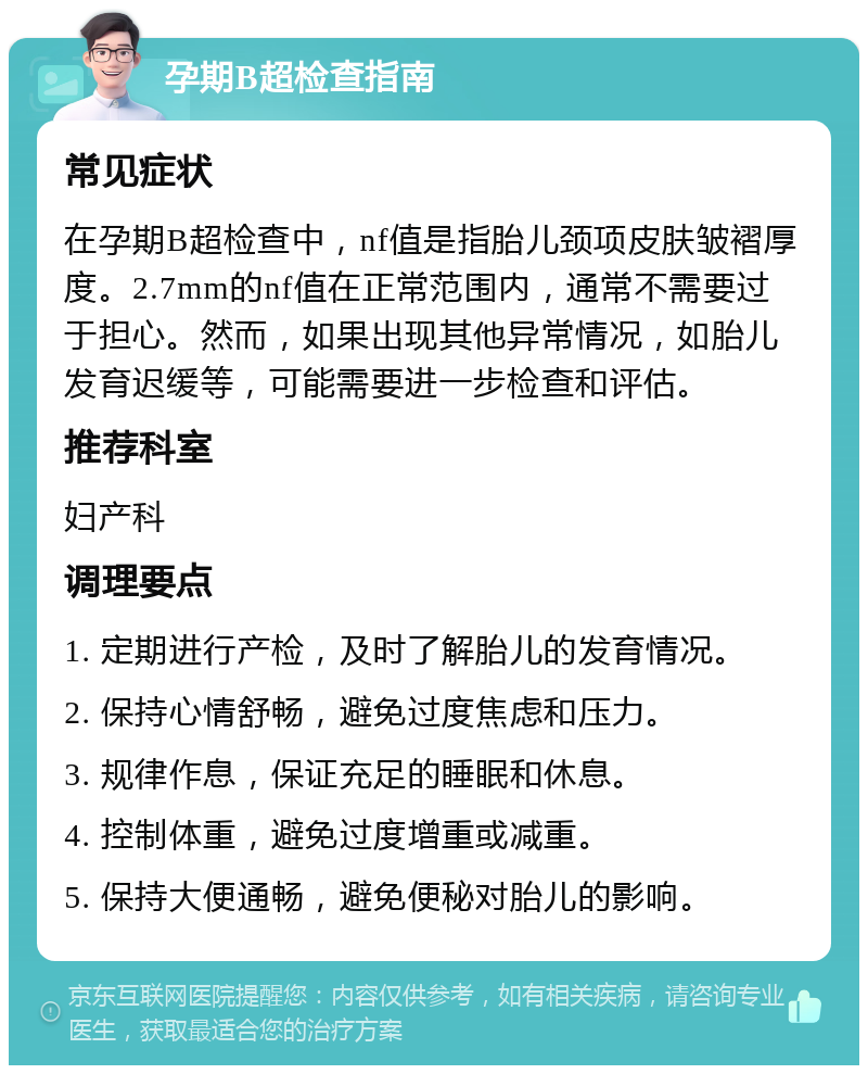 孕期B超检查指南 常见症状 在孕期B超检查中，nf值是指胎儿颈项皮肤皱褶厚度。2.7mm的nf值在正常范围内，通常不需要过于担心。然而，如果出现其他异常情况，如胎儿发育迟缓等，可能需要进一步检查和评估。 推荐科室 妇产科 调理要点 1. 定期进行产检，及时了解胎儿的发育情况。 2. 保持心情舒畅，避免过度焦虑和压力。 3. 规律作息，保证充足的睡眠和休息。 4. 控制体重，避免过度增重或减重。 5. 保持大便通畅，避免便秘对胎儿的影响。