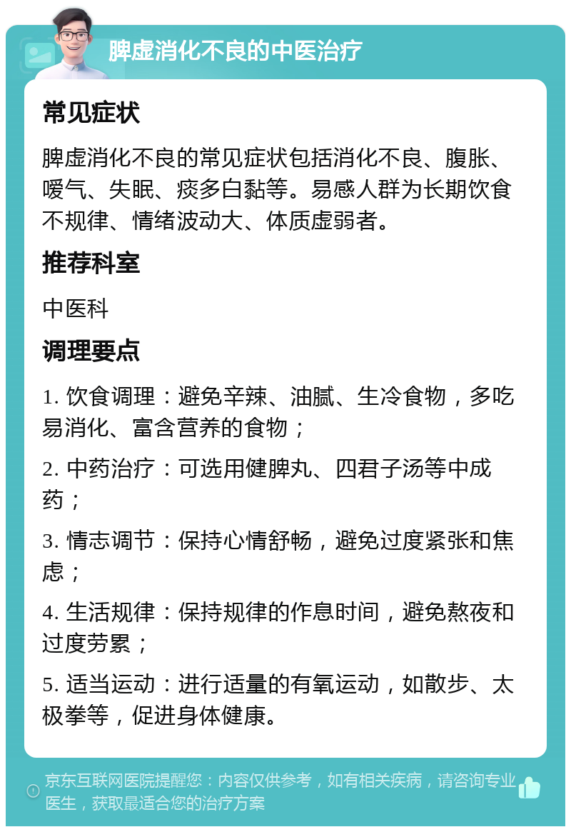 脾虚消化不良的中医治疗 常见症状 脾虚消化不良的常见症状包括消化不良、腹胀、嗳气、失眠、痰多白黏等。易感人群为长期饮食不规律、情绪波动大、体质虚弱者。 推荐科室 中医科 调理要点 1. 饮食调理：避免辛辣、油腻、生冷食物，多吃易消化、富含营养的食物； 2. 中药治疗：可选用健脾丸、四君子汤等中成药； 3. 情志调节：保持心情舒畅，避免过度紧张和焦虑； 4. 生活规律：保持规律的作息时间，避免熬夜和过度劳累； 5. 适当运动：进行适量的有氧运动，如散步、太极拳等，促进身体健康。