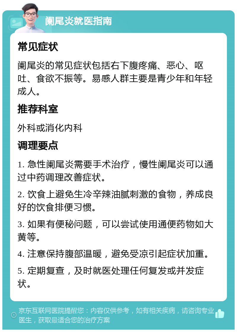 阑尾炎就医指南 常见症状 阑尾炎的常见症状包括右下腹疼痛、恶心、呕吐、食欲不振等。易感人群主要是青少年和年轻成人。 推荐科室 外科或消化内科 调理要点 1. 急性阑尾炎需要手术治疗，慢性阑尾炎可以通过中药调理改善症状。 2. 饮食上避免生冷辛辣油腻刺激的食物，养成良好的饮食排便习惯。 3. 如果有便秘问题，可以尝试使用通便药物如大黄等。 4. 注意保持腹部温暖，避免受凉引起症状加重。 5. 定期复查，及时就医处理任何复发或并发症状。