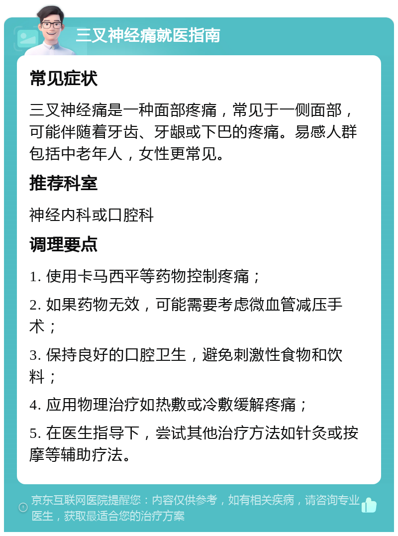 三叉神经痛就医指南 常见症状 三叉神经痛是一种面部疼痛，常见于一侧面部，可能伴随着牙齿、牙龈或下巴的疼痛。易感人群包括中老年人，女性更常见。 推荐科室 神经内科或口腔科 调理要点 1. 使用卡马西平等药物控制疼痛； 2. 如果药物无效，可能需要考虑微血管减压手术； 3. 保持良好的口腔卫生，避免刺激性食物和饮料； 4. 应用物理治疗如热敷或冷敷缓解疼痛； 5. 在医生指导下，尝试其他治疗方法如针灸或按摩等辅助疗法。