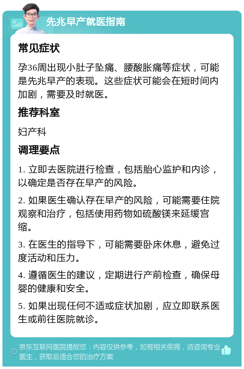 先兆早产就医指南 常见症状 孕36周出现小肚子坠痛、腰酸胀痛等症状，可能是先兆早产的表现。这些症状可能会在短时间内加剧，需要及时就医。 推荐科室 妇产科 调理要点 1. 立即去医院进行检查，包括胎心监护和内诊，以确定是否存在早产的风险。 2. 如果医生确认存在早产的风险，可能需要住院观察和治疗，包括使用药物如硫酸镁来延缓宫缩。 3. 在医生的指导下，可能需要卧床休息，避免过度活动和压力。 4. 遵循医生的建议，定期进行产前检查，确保母婴的健康和安全。 5. 如果出现任何不适或症状加剧，应立即联系医生或前往医院就诊。