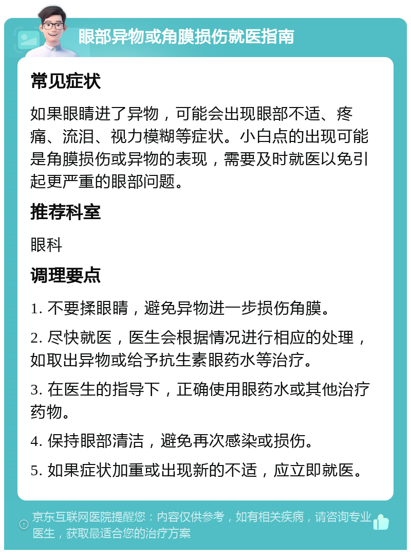 眼部异物或角膜损伤就医指南 常见症状 如果眼睛进了异物，可能会出现眼部不适、疼痛、流泪、视力模糊等症状。小白点的出现可能是角膜损伤或异物的表现，需要及时就医以免引起更严重的眼部问题。 推荐科室 眼科 调理要点 1. 不要揉眼睛，避免异物进一步损伤角膜。 2. 尽快就医，医生会根据情况进行相应的处理，如取出异物或给予抗生素眼药水等治疗。 3. 在医生的指导下，正确使用眼药水或其他治疗药物。 4. 保持眼部清洁，避免再次感染或损伤。 5. 如果症状加重或出现新的不适，应立即就医。