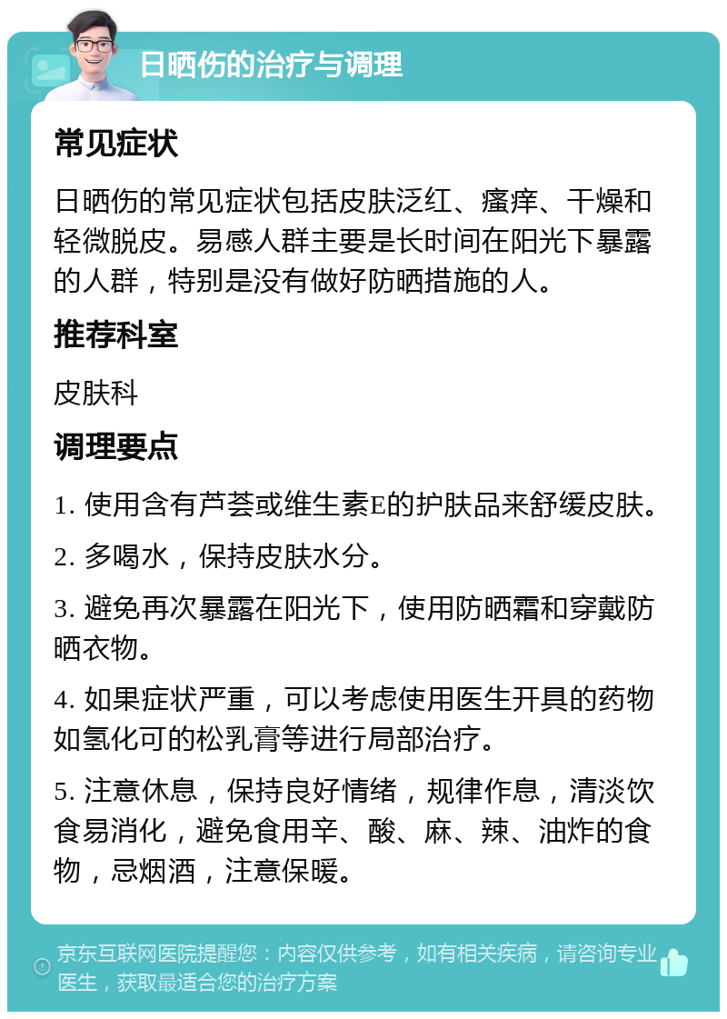 日晒伤的治疗与调理 常见症状 日晒伤的常见症状包括皮肤泛红、瘙痒、干燥和轻微脱皮。易感人群主要是长时间在阳光下暴露的人群，特别是没有做好防晒措施的人。 推荐科室 皮肤科 调理要点 1. 使用含有芦荟或维生素E的护肤品来舒缓皮肤。 2. 多喝水，保持皮肤水分。 3. 避免再次暴露在阳光下，使用防晒霜和穿戴防晒衣物。 4. 如果症状严重，可以考虑使用医生开具的药物如氢化可的松乳膏等进行局部治疗。 5. 注意休息，保持良好情绪，规律作息，清淡饮食易消化，避免食用辛、酸、麻、辣、油炸的食物，忌烟酒，注意保暖。