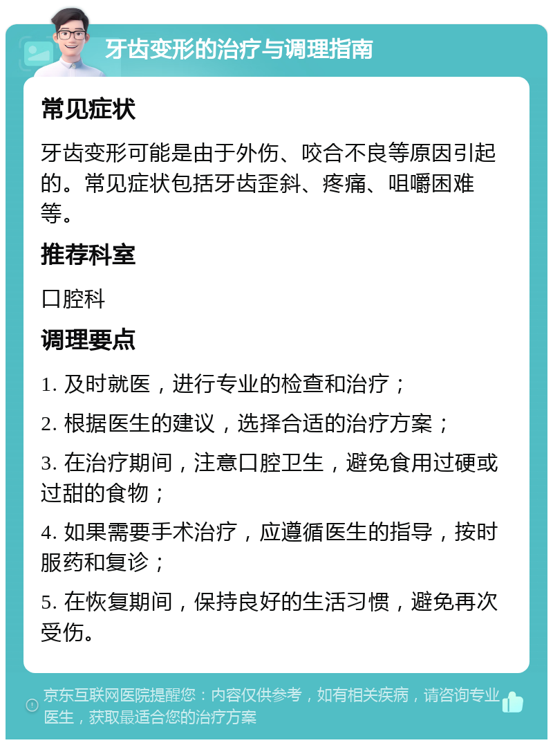 牙齿变形的治疗与调理指南 常见症状 牙齿变形可能是由于外伤、咬合不良等原因引起的。常见症状包括牙齿歪斜、疼痛、咀嚼困难等。 推荐科室 口腔科 调理要点 1. 及时就医，进行专业的检查和治疗； 2. 根据医生的建议，选择合适的治疗方案； 3. 在治疗期间，注意口腔卫生，避免食用过硬或过甜的食物； 4. 如果需要手术治疗，应遵循医生的指导，按时服药和复诊； 5. 在恢复期间，保持良好的生活习惯，避免再次受伤。