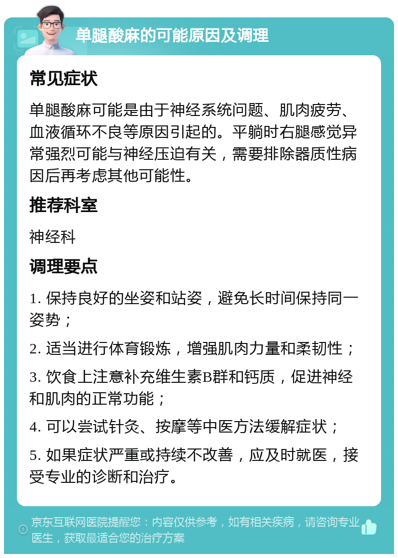 单腿酸麻的可能原因及调理 常见症状 单腿酸麻可能是由于神经系统问题、肌肉疲劳、血液循环不良等原因引起的。平躺时右腿感觉异常强烈可能与神经压迫有关，需要排除器质性病因后再考虑其他可能性。 推荐科室 神经科 调理要点 1. 保持良好的坐姿和站姿，避免长时间保持同一姿势； 2. 适当进行体育锻炼，增强肌肉力量和柔韧性； 3. 饮食上注意补充维生素B群和钙质，促进神经和肌肉的正常功能； 4. 可以尝试针灸、按摩等中医方法缓解症状； 5. 如果症状严重或持续不改善，应及时就医，接受专业的诊断和治疗。