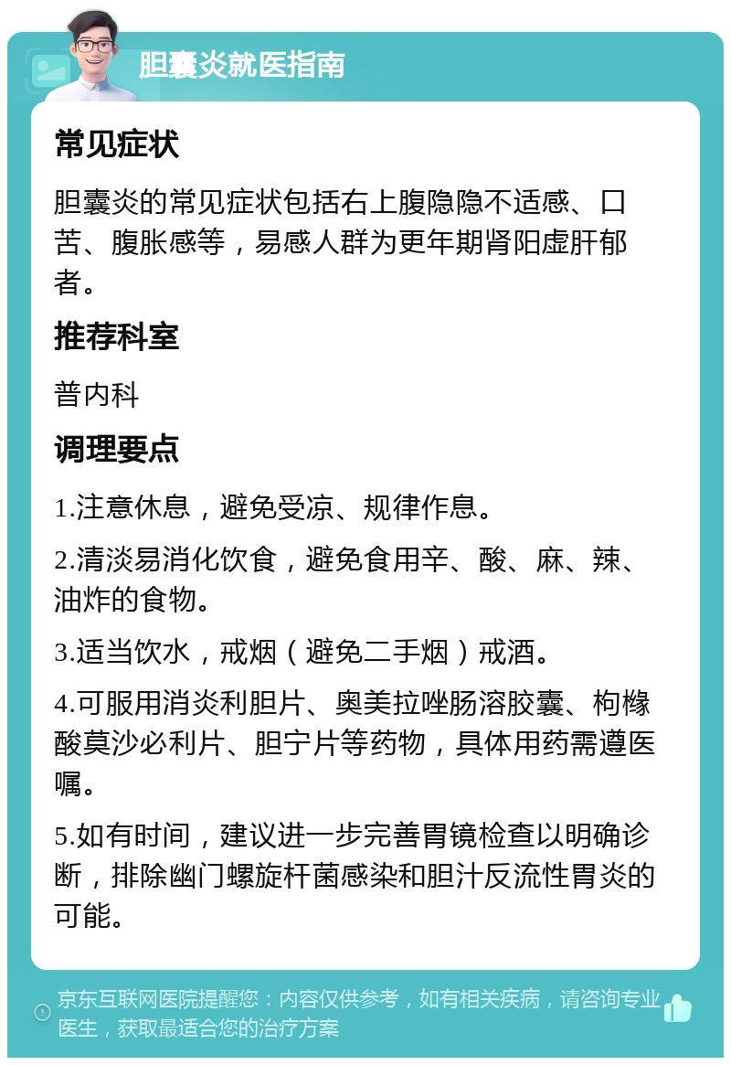 胆囊炎就医指南 常见症状 胆囊炎的常见症状包括右上腹隐隐不适感、口苦、腹胀感等，易感人群为更年期肾阳虚肝郁者。 推荐科室 普内科 调理要点 1.注意休息，避免受凉、规律作息。 2.清淡易消化饮食，避免食用辛、酸、麻、辣、油炸的食物。 3.适当饮水，戒烟（避免二手烟）戒酒。 4.可服用消炎利胆片、奥美拉唑肠溶胶囊、枸橼酸莫沙必利片、胆宁片等药物，具体用药需遵医嘱。 5.如有时间，建议进一步完善胃镜检查以明确诊断，排除幽门螺旋杆菌感染和胆汁反流性胃炎的可能。