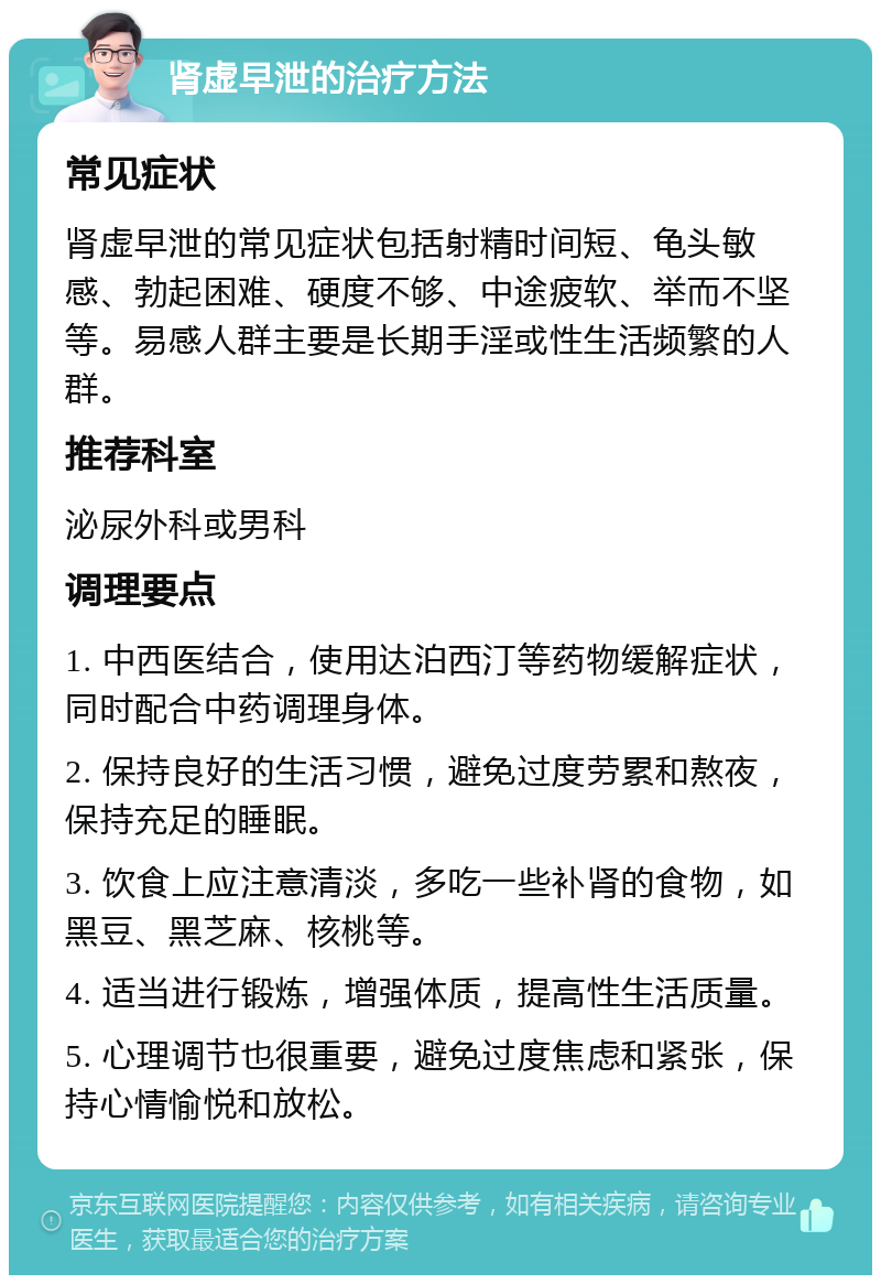 肾虚早泄的治疗方法 常见症状 肾虚早泄的常见症状包括射精时间短、龟头敏感、勃起困难、硬度不够、中途疲软、举而不坚等。易感人群主要是长期手淫或性生活频繁的人群。 推荐科室 泌尿外科或男科 调理要点 1. 中西医结合，使用达泊西汀等药物缓解症状，同时配合中药调理身体。 2. 保持良好的生活习惯，避免过度劳累和熬夜，保持充足的睡眠。 3. 饮食上应注意清淡，多吃一些补肾的食物，如黑豆、黑芝麻、核桃等。 4. 适当进行锻炼，增强体质，提高性生活质量。 5. 心理调节也很重要，避免过度焦虑和紧张，保持心情愉悦和放松。