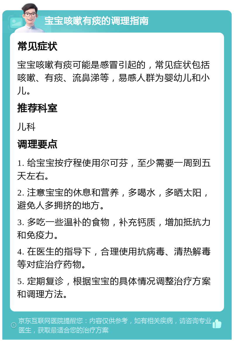 宝宝咳嗽有痰的调理指南 常见症状 宝宝咳嗽有痰可能是感冒引起的，常见症状包括咳嗽、有痰、流鼻涕等，易感人群为婴幼儿和小儿。 推荐科室 儿科 调理要点 1. 给宝宝按疗程使用尔可芬，至少需要一周到五天左右。 2. 注意宝宝的休息和营养，多喝水，多晒太阳，避免人多拥挤的地方。 3. 多吃一些温补的食物，补充钙质，增加抵抗力和免疫力。 4. 在医生的指导下，合理使用抗病毒、清热解毒等对症治疗药物。 5. 定期复诊，根据宝宝的具体情况调整治疗方案和调理方法。