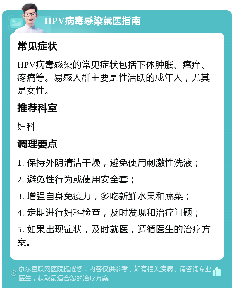 HPV病毒感染就医指南 常见症状 HPV病毒感染的常见症状包括下体肿胀、瘙痒、疼痛等。易感人群主要是性活跃的成年人，尤其是女性。 推荐科室 妇科 调理要点 1. 保持外阴清洁干燥，避免使用刺激性洗液； 2. 避免性行为或使用安全套； 3. 增强自身免疫力，多吃新鲜水果和蔬菜； 4. 定期进行妇科检查，及时发现和治疗问题； 5. 如果出现症状，及时就医，遵循医生的治疗方案。