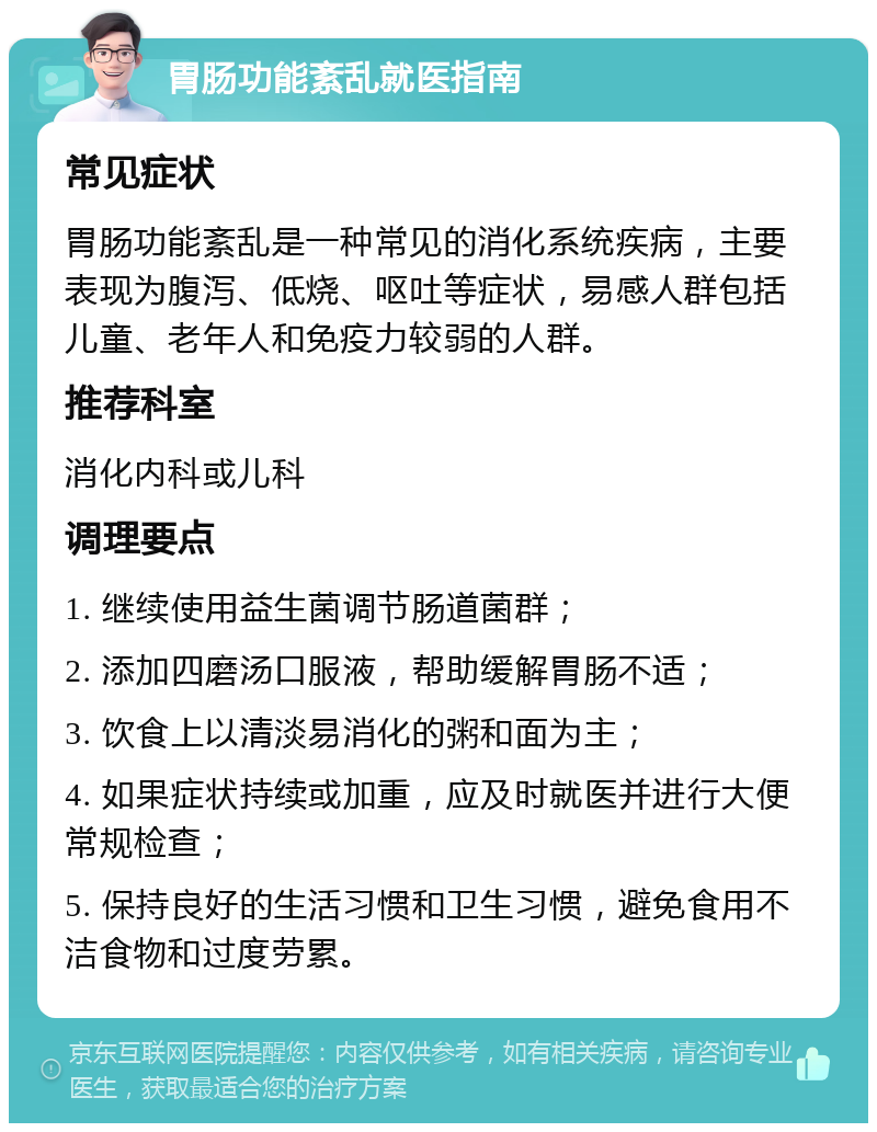 胃肠功能紊乱就医指南 常见症状 胃肠功能紊乱是一种常见的消化系统疾病，主要表现为腹泻、低烧、呕吐等症状，易感人群包括儿童、老年人和免疫力较弱的人群。 推荐科室 消化内科或儿科 调理要点 1. 继续使用益生菌调节肠道菌群； 2. 添加四磨汤口服液，帮助缓解胃肠不适； 3. 饮食上以清淡易消化的粥和面为主； 4. 如果症状持续或加重，应及时就医并进行大便常规检查； 5. 保持良好的生活习惯和卫生习惯，避免食用不洁食物和过度劳累。