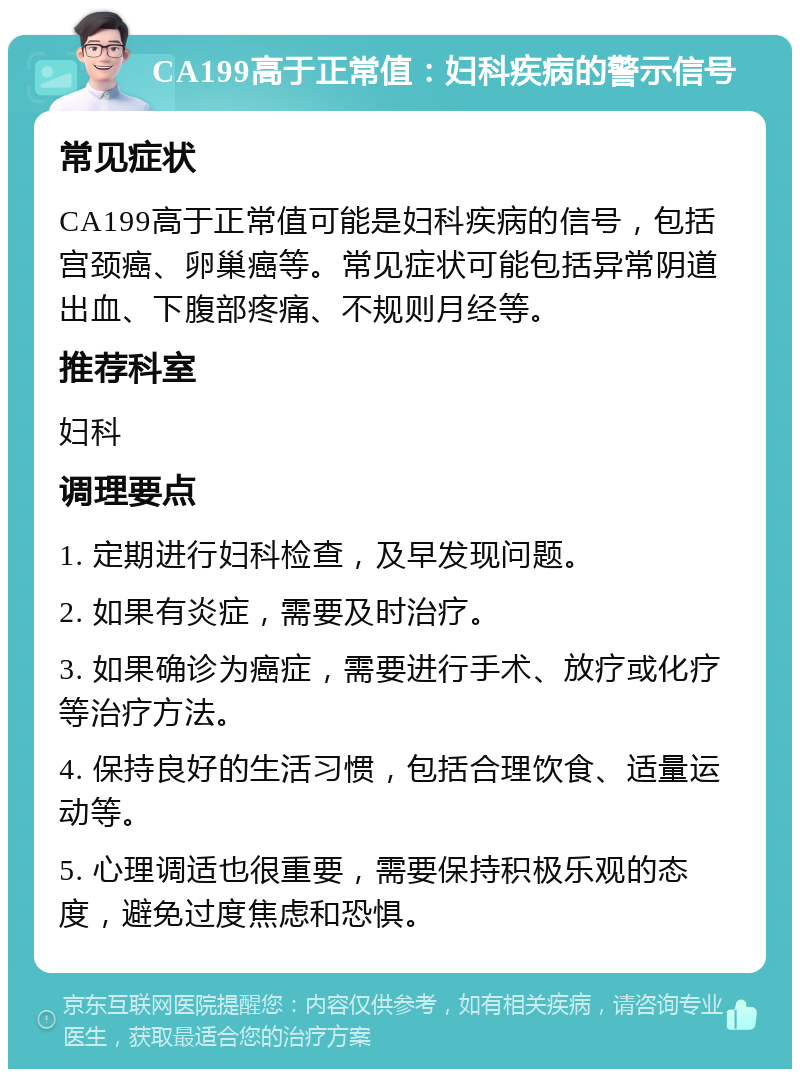 CA199高于正常值：妇科疾病的警示信号 常见症状 CA199高于正常值可能是妇科疾病的信号，包括宫颈癌、卵巢癌等。常见症状可能包括异常阴道出血、下腹部疼痛、不规则月经等。 推荐科室 妇科 调理要点 1. 定期进行妇科检查，及早发现问题。 2. 如果有炎症，需要及时治疗。 3. 如果确诊为癌症，需要进行手术、放疗或化疗等治疗方法。 4. 保持良好的生活习惯，包括合理饮食、适量运动等。 5. 心理调适也很重要，需要保持积极乐观的态度，避免过度焦虑和恐惧。