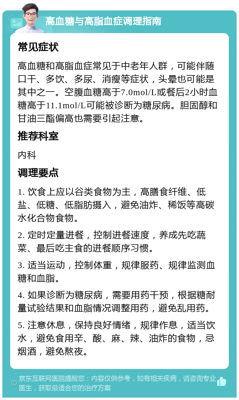 高血糖与高脂血症调理指南 常见症状 高血糖和高脂血症常见于中老年人群，可能伴随口干、多饮、多尿、消瘦等症状，头晕也可能是其中之一。空腹血糖高于7.0mol/L或餐后2小时血糖高于11.1mol/L可能被诊断为糖尿病。胆固醇和甘油三酯偏高也需要引起注意。 推荐科室 内科 调理要点 1. 饮食上应以谷类食物为主，高膳食纤维、低盐、低糖、低脂肪摄入，避免油炸、稀饭等高碳水化合物食物。 2. 定时定量进餐，控制进餐速度，养成先吃蔬菜、最后吃主食的进餐顺序习惯。 3. 适当运动，控制体重，规律服药、规律监测血糖和血脂。 4. 如果诊断为糖尿病，需要用药干预，根据糖耐量试验结果和血脂情况调整用药，避免乱用药。 5. 注意休息，保持良好情绪，规律作息，适当饮水，避免食用辛、酸、麻、辣、油炸的食物，忌烟酒，避免熬夜。