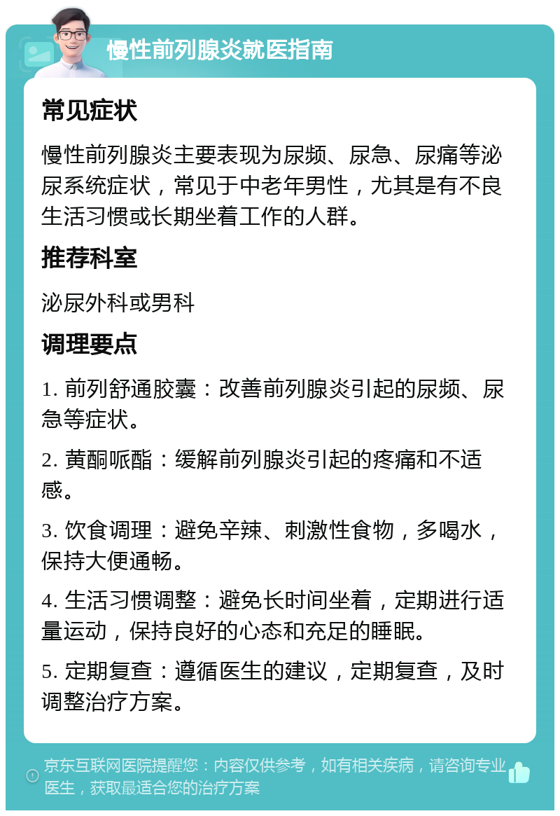 慢性前列腺炎就医指南 常见症状 慢性前列腺炎主要表现为尿频、尿急、尿痛等泌尿系统症状，常见于中老年男性，尤其是有不良生活习惯或长期坐着工作的人群。 推荐科室 泌尿外科或男科 调理要点 1. 前列舒通胶囊：改善前列腺炎引起的尿频、尿急等症状。 2. 黄酮哌酯：缓解前列腺炎引起的疼痛和不适感。 3. 饮食调理：避免辛辣、刺激性食物，多喝水，保持大便通畅。 4. 生活习惯调整：避免长时间坐着，定期进行适量运动，保持良好的心态和充足的睡眠。 5. 定期复查：遵循医生的建议，定期复查，及时调整治疗方案。