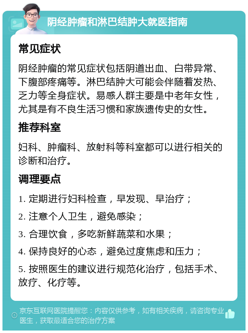 阴经肿瘤和淋巴结肿大就医指南 常见症状 阴经肿瘤的常见症状包括阴道出血、白带异常、下腹部疼痛等。淋巴结肿大可能会伴随着发热、乏力等全身症状。易感人群主要是中老年女性，尤其是有不良生活习惯和家族遗传史的女性。 推荐科室 妇科、肿瘤科、放射科等科室都可以进行相关的诊断和治疗。 调理要点 1. 定期进行妇科检查，早发现、早治疗； 2. 注意个人卫生，避免感染； 3. 合理饮食，多吃新鲜蔬菜和水果； 4. 保持良好的心态，避免过度焦虑和压力； 5. 按照医生的建议进行规范化治疗，包括手术、放疗、化疗等。